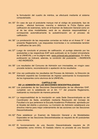 la formulación del cuadro de méritos, se efectuará mediante el sistema
computarizado.
Art. 55° En caso de que el postulante marque mal el código de postulante, tipo de
prueba, efectué borrones, manche o deteriore la Ficha Óptica para
caliﬁcación de exámenes, tanto en el Examen de Selección General como en
el de las otras modalidades, será de su absoluta responsabilidad y
corresponde automáticamente la autoeliminación en el proceso de
caliﬁcación.
Art. 56° La ponderación de las respuestas correctas se indica en el Anexo N° 5 del
presente Reglamento. Las respuestas incorrectas o no contestadas tendrán
el caliﬁcativo de cero (00).
Art. 57° Luego de concluido el proceso de caliﬁcación, el puntaje obtenido por los
postulantes a las respectivas EAP será publicado en la Ciudad Universitaria
de la UNHEVAL y en la página web: www.unheval.edu.pe/admision. En dicha
publicación se indicará, además, la condición del postulante: ―INGRESÓǁ,
―NO INGRESÓǁ.
Art. 58° Los resultados del Concurso de Admisión son irrevisables, en ningún caso
procede reclamo, reconsideración o apelación de los resultados.
Art. 59° Una vez publicados los resultados del Proceso de Admisión, la Dirección de
Admisión expedirá las Constancias de Ingreso autorizando la incorporación
de los ingresantes como alumnos de la UNHEVAL.
CAPÍTULO VIII
DE LA ADMISIÓN EN LAS SECCIONES DESCENTRALIZADAS
Art. 60° Los postulantes de las Secciones Descentralizadas de las diferentes EAP,
cumplirán con lo establecido en el Art. 11° del presente Reglamento,
realizando su inscripción de manera personal.
Art. 61° La responsabilidad de la inscripción en cada Sede Descentralizada es del
Coordinador de Sede, acreditado mediante Resolución del Consejo de
Facultad a la que pertenece la Escuela Académico Profesional, aprobada por
el Alcalde del distrito o provincia. La Comisión de Admisión establecerá una
directiva interna para mejor ordenamiento de las acciones con las Secciones
Descentralizadas.
Art. 62° Para establecer un Examen de Selección General y de Modalidades
Especiales en las Secciones Descentralizadas se requiere de 40 postulantes
como mínimo.
Art. 63° El funcionamiento de una Sección Descentralizada requiere de 25
ingresantes como mínimo. El traslado interno no procede de una Sección
 