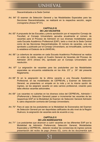 Descentralizada a la Sede Central.
Art. 64° El examen de Selección General y las Modalidades Especiales para las
Secciones Descentralizadas, se realizará en la respectiva sección, según
cronograma (Anexo Nº 01).
CAPÍTULO IX
DE LAS VACANTES
Art. 65° A propuesta de las Escuelas y previa aprobación por el respectivo Consejo de
Facultad, el Consejo Universitario aprueba anualmente el número de
vacantes para el Proceso de Admisión en sus diversas modalidades para
cada Escuela Académico Profesional (EAP), tanto a nivel de la Sede Central
como de las Secciones Descentralizadas. El número de vacantes, una vez
aprobado y publicado por el Consejo Universitario, es inmodiﬁcable, conforme
lo establece el Estatuto de la UNHEVAL.
Art. 66° La cobertura de vacantes en cada Escuela Académico Profesional se realiza
en orden de mérito, según el Cuadro General de Vacantes del Proceso de
Admisión 2015 (Anexo 04), aprobado por el Consejo Universitario con
resolución.
Art. 67° La asignación de vacantes para los postulantes por las Modalidades
especiales se encuentra establecida en los Arts. 23° y 24° del presente
Reglamento.
Art. 68° Si en la asignación de la última vacante a una Escuela Académico
Profesional, en las modalidades de CEPREVAL y Examen de Selección
General, se presentara un empate en la nota y en la misma opción de
ingreso, se les asignará vacante en esta carrera profesional, creando para
tales efectos vacantes adicionales.
Art. 69° Las vacantes no cubiertas en los diversos ciclos del CEPREVAL, Admisión I
(Preferencial y Selección General) pasan a incrementar las vacantes de las
respectivas EAP en la Modalidad de Examen de Selección General Admisión
II, salvo disposición contraria del Consejo Universitario.
Art. 70° Para el caso de los postulantes en la Modalidad de Exonerados del Examen
de Selección General por ser deportistas caliﬁcados de alto nivel de la Región
Huánuco, la asignación de vacantes será de acuerdo a Ley.
CAPÍTULO X
DE LOS INGRESANTES
Art. 71° Los postulantes que alcancen a cubrir vacantes en las diferentes EAP por la
Modalidad de Admisión Preferencial, Selección General, Modalidades
Especiales y CEPREVAL, deberán recabar las constancias de ingreso (previa
presentación del recibo de pago (Anexo 02), como de los documentos que
unheval
51
 