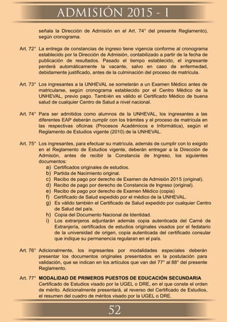 señala la Dirección de Admisión en el Art. 74° del presente Reglamento),
según cronograma.
Art. 72° La entrega de constancias de ingreso tiene vigencia conforme al cronograma
establecido por la Dirección de Admisión, contabilizado a partir de la fecha de
publicación de resultados. Pasado el tiempo establecido, el ingresante
perderá automáticamente la vacante, salvo en caso de enfermedad,
debidamente justiﬁcado, antes de la culminación del proceso de matrícula.
Art. 73° Los ingresantes a la UNHEVAL se someterán a un Examen Médico antes de
matricularse, según cronograma establecido por el Centro Médico de la
UNHEVAL, previo pago. También es válido el Certiﬁcado Médico de buena
salud de cualquier Centro de Salud a nivel nacional.
Art. 74° Para ser admitidos como alumnos de la UNHEVAL, los ingresantes a las
diferentes EAP deberán cumplir con los trámites y el proceso de matrícula en
las respectivas oﬁcinas (Procesos Académicos e Informática), según el
Reglamento de Estudios vigente (2010) de la UNHEVAL.
Art. 75° Los ingresantes, para efectuar su matrícula, además de cumplir con lo exigido
en el Reglamento de Estudios vigente, deberán entregar a la Dirección de
Admisión, antes de recibir la Constancia de Ingreso, los siguientes
documentos:
a) Certiﬁcados originales de estudios.
b) Partida de Nacimiento original.
c) Recibo de pago por derecho de Examen de Admisión 2015 (original).
d) Recibo de pago por derecho de Constancia de Ingreso (original).
e) Recibo de pago por derecho de Examen Médico (copia)
f) Certiﬁcado de Salud expedido por el médico de la UNHEVAL.
g) Es válido también el Certiﬁcado de Salud expedido por cualquier Centro
de Salud del país.
h) Copia del Documento Nacional de Identidad.
i) Los extranjeros adjuntarán además copia autenticada del Carné de
Extranjería, certiﬁcados de estudios originales visados por el fedatario
de la universidad de origen, copia autenticada del certiﬁcado consular
que indique su permanencia regularan en el país.
Art. 76° Adicionalmente, los ingresantes por modalidades especiales deberán
presentar los documentos originales presentados en la postulación para
validación, que se indican en los artículos que van del 77° al 88° del presente
Reglamento.
Art. 77° MODALIDAD DE PRIMEROS PUESTOS DE EDUCACIÓN SECUNDARIA
Certiﬁcado de Estudios visado por la UGEL o DRE, en el que conste el orden
de mérito. Adicionalmente presentará, al reverso del Certiﬁcado de Estudios,
el resumen del cuadro de méritos visado por la UGEL o DRE.
ADMISIÓN 2015 - I
52
 