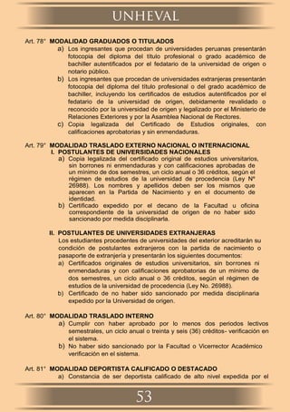 Art. 78° MODALIDAD GRADUADOS O TITULADOS
a) Los ingresantes que procedan de universidades peruanas presentarán
fotocopia del diploma del título profesional o grado académico de
bachiller autentiﬁcados por el fedatario de la universidad de origen o
notario público.
b) Los ingresantes que procedan de universidades extranjeras presentarán
fotocopia del diploma del título profesional o del grado académico de
bachiller, incluyendo los certiﬁcados de estudios autentiﬁcados por el
fedatario de la universidad de origen, debidamente revalidado o
reconocido por la universidad de origen y legalizado por el Ministerio de
Relaciones Exteriores y por la Asamblea Nacional de Rectores.
c) Copia legalizada del Certiﬁcado de Estudios originales, con
caliﬁcaciones aprobatorias y sin enmendaduras.
Art. 79° MODALIDAD TRASLADO EXTERNO NACIONAL O INTERNACIONAL
I. POSTULANTES DE UNIVERSIDADES NACIONALES
a) Copia legalizada del certiﬁcado original de estudios universitarios,
sin borrones ni enmendaduras y con caliﬁcaciones aprobadas de
un mínimo de dos semestres, un ciclo anual o 36 créditos, según el
régimen de estudios de la universidad de procedencia (Ley Nº
26988). Los nombres y apellidos deben ser los mismos que
aparecen en la Partida de Nacimiento y en el documento de
identidad.
b) Certiﬁcado expedido por el decano de la Facultad u oﬁcina
correspondiente de la universidad de origen de no haber sido
sancionado por medida disciplinarla.
II. POSTULANTES DE UNIVERSIDADES EXTRANJERAS
Los estudiantes procedentes de universidades del exterior acreditarán su
condición de postulantes extranjeros con la partida de nacimiento o
pasaporte de extranjería y presentarán los siguientes documentos:
a) Certiﬁcados originales de estudios universitarios, sin borrones ni
enmendaduras y con caliﬁcaciones aprobatorias de un mínimo de
dos semestres, un ciclo anual o 36 créditos, según el régimen de
estudios de la universidad de procedencia (Ley No. 26988).
b) Certiﬁcado de no haber sido sancionado por medida disciplinaria
expedido por la Universidad de origen.
Art. 80° MODALIDAD TRASLADO INTERNO
a) Cumplir con haber aprobado por lo menos dos periodos lectivos
semestrales, un ciclo anual o treinta y seis (36) créditos- veriﬁcación en
el sistema.
b) No haber sido sancionado por la Facultad o Vicerrector Académico
veriﬁcación en el sistema.
Art. 81° MODALIDAD DEPORTISTA CALIFICADO O DESTACADO
a) Constancia de ser deportista caliﬁcado de alto nivel expedida por el
unheval
53
 