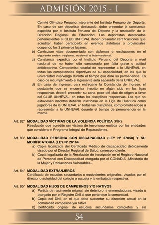 Comité Olímpico Peruano, integrante del Instituto Peruano del Deporte.
En caso de ser deportista destacado, debe presentar la constancia
expedida por el Instituto Peruano del Deporte y la resolución de la
Dirección Regional de Educación. Los deportistas destacados
pertenecientes al CLUB UNHEVAL deben presentar certiﬁcaciones que
acrediten haber participado en eventos distritales o provinciales
ocupando los 2 primeros lugares.
b) Currículum vitae documentado con diplomas o resoluciones en el
siguiente orden: regional, nacional e internacional.
c) Constancia expedida por el Instituto Peruano del Deporte a nivel
nacional de no haber sido sancionado por falta grave o actitud
antideportiva. Compromiso notarial de representar a la UNHEVAL en
todas las competencias deportivas de su especialidad, en las que la
universidad intervenga durante el tiempo que dure su permanencia. En
caso de incumplimiento el ingresante será separado de la UNHEVAL.
d) En caso de ingresar, para entregarle la Constancia de Ingreso, el
postulante que se encuentra inscrito en algún club en las ligas
respectivas deberá presentar su carta pase del club de origen a favor
del CLUB UNHEVAL, en todas las disciplinas respectivas. Los que no
estuviesen inscritos deberán inscribirse en la Liga de Huánuco como
jugadores de la UNHEVAL en todas las disciplinas, comprometiéndose a
representar a la UNHEVAL durante el tiempo de permanencia en la
misma.
Art. 82° MODALIDAD VÍCTIMAS DE LA VIOLENCIA POLÍTICA (PIR)
Resolución que acredite ser víctima de terrorismo emitida por las entidades
que considera el Programa Integral de Reparaciones.
Art. 83° MODALIDAD PERSONA CON DISCAPACIDAD (LEY Nº 27050) Y SU
MODIFICATORIA (LEY Nº 28164).
a) Copia legalizada del Certiﬁcado Médico de discapacidad debidamente
visado por el Director Regional de Salud, correspondiente.
b) Copia legalizada de la Resolución de inscripción en el Registro Nacional
de Personal con Discapacidad otorgada por el CONADIS -Ministerio de
la Mujer y Poblaciones Vulnerables-.
Art. 84° MODALIDAD EXTRANJEROS
Certiﬁcado de estudios secundarios o equivalentes originales, visados por el
director o autoridad del colegio o escuela y la embajada respectiva.
Art. 85° MODALIDAD HIJOS DE CAMPESINOS Y/O NATIVOS
a) Partida de nacimiento original, sin deterioro ni enmendaduras, visado u
otorgado por el Registro Civil al que pertenece la comunidad.
b) Copia del DNI, en el que debe sustentar su dirección actual en la
comunidad campesina y/o nativa.
c) Certiﬁcado original de estudios secundarios completos y sin
ADMISIÓN 2015 - I
54
 