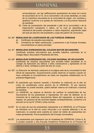 enmendaduras, con las caliﬁcaciones aprobatorias de todos los cursos
de secundaria de la I.E. de la comunidad o de zonas aledañas, en caso
de no impartirse secundaria en la comunidad de origen, con nombres y
apellidos conforme a la partida de nacimiento y el Documento Nacional
de identidad.
d) Carta de presentación del presidente o jefe de la comunidad o de la
organización campesina o nativa, en la cual se especiﬁque su
membrecía del pueblo campesino o nativo respectivo, adjuntando copia
del acta de elección del presidente y copia del padrón de comuneros.
Art. 86° MODALIDAD DE LICENCIADOS DE LAS FUERZAS ARMADAS
a) Certiﬁcado de estudios secundarios.
b) Constancia de haber pertenecido, o pertenecer a las Fuerzas Armadas
encontrándose en plena actividad.
Art. 87° MODALIDAD EGRESADOS DEL COLEGIO MAYOR SECUNDARIO
Certiﬁcado estudios secundarios que acredite haberlos culminado en el
Colegio Mayor Secundario Presidente del Perú.
Art. 88° MODALIDAD EGRESADOS DEL COLEGIO NACIONAL DE APLICACIÓN
Certiﬁcado de estudios secundarios que acredite haber estudiado en el
Colegio de Aplicación los últimos 3 años consecutivos y egresados en los
últimos 2 años, contados a partir del año en curso.
Art. 89° La Dirección de Admisión publicará en la página web de la universidad la lista
oﬁcial de ingresantes. Sucesivamente puede observar el ingreso cuando se
haya veriﬁcado el incumplimiento de todos los requisitos establecidos en el
presente Reglamento.
Art.90° El postulante que alcance vacante y formalice su matrícula en el año en
curso es considerado como alumno de la UNHEVAL. Si por razones
justiﬁcadas no puede estudiar, podrá solicitar reserva de matrícula o licencia
de estudios.
Art.91° La UNHEVAL se reserva el derecho de veriﬁcar la autenticidad de los
documentos de los postulantes e ingresantes. En caso de detectar, en el
momento de la matrícula, documentos falsos del ingresante, se anulará su
ingreso, sin perjuicio de las acciones legales correspondientes, conforme a lo
previsto en la Ley N° 27444 y otras normas.
Art.92° En el caso de que los postulantes ingresantes a la UNHEVAL en el Proceso
de Admisión en el año en curso renuncien a la vacante obtenida o no se
matriculen, la vacante será cubierta en orden de mérito de postulantes con
notas aprobatorias. Previa aprobación del Consejo Universitario
Art.93° Los postulantes que ingresaron por la modalidad de CEPREVAL Ciclos A, B,
C pueden postular a otra Escuela Académico Profesional en el Proceso de
unheval
55
 