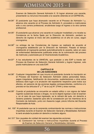 Examen de Selección General Admisión II. Si logran alcanzar una vacante,
presentarán su renuncia irrevocable a la vacante obtenida en el CEPREVAL.
Art.94° El postulante que haya alcanzado vacante en el Proceso de Admisión I y,
alcance otra vacante en el Proceso de Admisión II, procederá a matricularse
solo a una carrera profesional, anulándose luego el ingreso a la otra carrera
profesional.
Art.95° El postulante que alcance una vacante en cualquier modalidad y no recabe su
Constancia en la fecha ﬁjada por la Dirección de Admisión, perderá su
derecho de ingreso al inicio del año académico en el año en curso, según
cronograma.
Art.96
0
La entrega de las Constancias de Ingreso se realizará de acuerdo al
cronograma establecido por la Dirección de Admisión. Pasado el tiempo
establecido el ingresante perderá automáticamente la vacante, salvo en caso
de enfermedad debidamente justiﬁcada antes de la culminación del proceso
de matrícula y autorizada por el Vicerrectorado Académico.
Art.97° A los estudiantes de la UNHEVAL que postulan a otra EAP a través del
Proceso de Examen de Selección General Admisión y logran Ingresar, solo
podrá matricularse en una sola EAP.
CAPÍTULO XI
DE LAS SANCIONES
Art.98° Cualquier irregularidad en que incurra el postulante durante la inscripción en
el Proceso del Examen de Selección Admisión (datos personales falsos,
pagos irregulares, falsiﬁcación de documentos, suplantaciones u otros actos
dolosos) dará lugar a la anulación del expediente respectivo para todos sus
efectos, sin perjuicio de las acciones legales correspondientes, conforme a lo
previsto en los artículos 6
o
y 7
o
de la Ley N° 27444 y otras normas.
Art.99° Cuando el postulante se encuentre en estado etílico o con signos de haber
ingerido sustancias tóxicas o drogas, no se le dejará ingresar a dar el examen
y, en el caso de que haya ingresado, se le retirará del aula, sin derecho a
reclamo posterior, bastando para ello la constatación por los miembros de la
Comisión de Admisión, junto con Asesoría Legal, previo Informe del Docente
Responsable de Aula.
Art. 100° Al postulante que se le sorprenda contraviniendo las normas e instrucciones
impartidas durante el Examen de Selección General y Modalidades Admisión
le será anulada la prueba sin derecho a reclamo alguno.
Art.101° Son causales de nulidad del examen las siguientes acciones:
a) Contravenir las normas e instrucciones impartidas durante el Proceso
de Examen de Selección General y Modalidades Admisión.
ADMISIÓN 2015 - I
56
 
