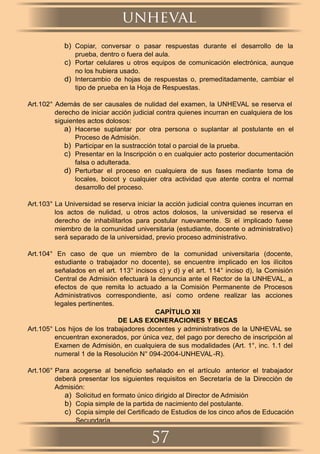 b) Copiar, conversar o pasar respuestas durante el desarrollo de la
prueba, dentro o fuera del aula.
c) Portar celulares u otros equipos de comunicación electrónica, aunque
no los hubiera usado.
d) Intercambio de hojas de respuestas o, premeditadamente, cambiar el
tipo de prueba en la Hoja de Respuestas.
Art.102° Además de ser causales de nulidad del examen, la UNHEVAL se reserva el
derecho de iniciar acción judicial contra quienes incurran en cualquiera de los
siguientes actos dolosos:
a) Hacerse suplantar por otra persona o suplantar al postulante en el
Proceso de Admisión.
b) Participar en la sustracción total o parcial de la prueba.
c) Presentar en la Inscripción o en cualquier acto posterior documentación
falsa o adulterada.
d) Perturbar el proceso en cualquiera de sus fases mediante toma de
locales, boicot y cualquier otra actividad que atente contra el normal
desarrollo del proceso.
Art.103° La Universidad se reserva iniciar la acción judicial contra quienes incurran en
los actos de nulidad, u otros actos dolosos, la universidad se reserva el
derecho de inhabilitarlos para postular nuevamente. Si el implicado fuese
miembro de la comunidad universitaria (estudiante, docente o administrativo)
será separado de la universidad, previo proceso administrativo.
Art.104° En caso de que un miembro de la comunidad universitaria (docente,
estudiante o trabajador no docente), se encuentre implicado en los ilícitos
señalados en el art. 113° incisos c) y d) y el art. 114° inciso d), la Comisión
Central de Admisión efectuará la denuncia ante el Rector de la UNHEVAL, a
efectos de que remita lo actuado a la Comisión Permanente de Procesos
Administrativos correspondiente, así como ordene realizar las acciones
legales pertinentes.
CAPÍTULO XII
DE LAS EXONERACIONES Y BECAS
Art.105° Los hijos de los trabajadores docentes y administrativos de la UNHEVAL se
encuentran exonerados, por única vez, del pago por derecho de inscripción al
Examen de Admisión, en cualquiera de sus modalidades (Art. 1°, inc. 1.1 del
numeral 1 de la Resolución N° 094-2004-UNHEVAL-R).
Art.106° Para acogerse al beneﬁcio señalado en el artículo anterior el trabajador
deberá presentar los siguientes requisitos en Secretaría de la Dirección de
Admisión:
a) Solicitud en formato único dirigido al Director de Admisión
b) Copia simple de la partida de nacimiento del postulante.
c) Copia simple del Certiﬁcado de Estudios de los cinco años de Educación
Secundaría.
unheval
57
 
