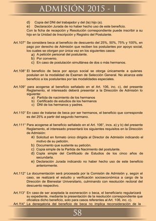 d) Copia del DNI del trabajador y del (la) hijo (a).
e) Declaración Jurada de no haber hecho uso de este beneﬁcio.
Con la ﬁcha de recepción y Resolución correspondiente puede inscribir a su
hijo en la Unidad de Inscripción y Registro del Postulante.
Art.107° Se considera beca al beneﬁcio de descuento del 25%, 50%, 75% y 100%, en
pago por derecho de Admisión que reciben los postulantes por apoyo social,
los cuales se otorgan por única vez en los siguientes casos:
a) A petición personal del postulante.
b) Por convenio.
c) En caso de postulación simultánea de dos o más hermanos.
Art.108° El beneﬁcio de beca por apoyo social se otorga únicamente a quienes
postulan en la modalidad de Examen de Selección General. No alcanza este
beneﬁcio a los postulantes por las modalidades especiales.
Art.109° para acogerse al beneﬁcio señalado en el Art. 106, inc. c), del presente
Reglamento, el interesado deberá presentar a la Dirección de Admisión lo
siguiente:
a) Partida de nacimiento de los hermanos
b) Certiﬁcado de estudios de los hermanos
c) DNI de los hermanos y padres.
Art.110° En caso de tratarse de beca por ser hermanos, el beneﬁcio que corresponde
es del 25% a partir del segundo hermano.
Art.111° Para acogerse al beneﬁcio señalado en el Art. 106°, incs. a) y b) del presente
Reglamento, el interesado presentará los siguientes requisitos en la Dirección
de Admisión:
a) Solicitud en formato único dirigida al Director de Admisión indicando el
motivo de su petición.
b) Documento que sustente su petición.
c) Copia simple de la Partida de Nacimiento del postulante.
d) Copla simple del Certiﬁcado de Estudios de los cinco años de
secundarla.
e) Declaración Jurada indicando no haber hecho uso de este beneﬁcio
anteriormente.
Art.112° La documentación será procesada por la Comisión de Admisión y, según el
caso, se realizará el estudio y veriﬁcación socioeconómica a cargo de la
Dirección de Bienestar Universitario, culminando con resolución rectoral del
descuento respectivo.
Art.113° En caso de ser aceptada la exoneración o beca, el beneﬁciario regularizará
su expediente, mediante la presentación de la resolución correspondiente que
oﬁcializa dicho beneﬁcio, solo para casos referentes al Art. 106, inc. c).
Art.114° La denegatoria del beneﬁcio de beca no implica reconsideración de la
ADMISIÓN 2015 - I
58
 