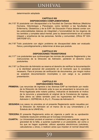 determinación adoptada
CAPÍTULO XIII
DISPOSICIONES COMPLEMENTARIAS
Art.115° El postulante con discapacidad a la Facultad de Ciencias Médicas (Medicina
Humana, Odontología y Psicología), como también a las facultades de
Enfermería, Obstetricia y de la EAP. de Educación Física deberá contar con
las potencialidades básicas de integridad y funcionalidad de los órganos de
los sentidos y completa salud mental, para su desenvolvimiento en el cuidado
integral y enseñanza de las personas, familia y comunidad, (Oﬁcio Nº 024-
DIR-FENF-07).
Art.116° Todo postulante con algún problema de discapacidad debe ser evaluado
física y psicológicamente y determinar al área que postula.
CAPÍTULO XIV
DISPOSICIONES TRANSITORIAS
Art.117° Los postulantes que contravengan las normas del presente Reglamento y las
instrucciones de la Dirección de Admisión, perderán el derecho como
postulantes.
Art.118° La Dirección de Admisión se reserva el derecho de veriﬁcar la documentación
y la identidad personal del postulante en el momento que lo considere
necesario. Para el proceso de veriﬁcación de documentos, por ningún motivo
se aceptará documentación incompleta o con cargo a su posterior
presentación.
CAPÍTULO XV
DISPOSICIONES FINALES
PRIMERA: Las renuncias de ingresos a las diversas EAP se tramitarán por medio
de la Dirección de Admisión ante la que se presentará la renuncia con
ﬁrma legalizada ante notario público, indicando el declarante el motivo
de la renuncia y presentando el original de la Constancia de ingreso.
Este último es válido también para los ingresantes del Proceso de
Admisión I, CEPREVAL A, B y C , Proceso de Admisión II.
SEGUNDA:Los casos no previstos en el presente Reglamento serán resueltos por
la Dirección de Admisión en el marco de la Ley Universitaria y el
Estatuto de la UNHEVAL.
TERCERA: El presente Reglamento entra en vigencia a partir de su aprobación
mediante resolución emitida por el Consejo Universitario.
CUARTA: La Universidad anulará el examen e inhabilitará para postular, según la
gravedad de la falta, a quienes suplanten a un postulante, así como a
los que se hagan suplantar, utilicen aparatos electrónicos (celulares,
calculadoras u otros), o realicen actos que impidan el normal desarrollo
unheval
59
 