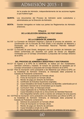 de la prueba de Admisión, independientemente de las acciones legales
a que hubiera lugar.
QUINTA: Los documentos del Proceso de Admisión serán custodiados y
administrados por la Dirección de Admisión.
SEXTA: Quedan derogados en todas sus partes los Reglamentos de Admisión
anteriores.
TITULO II
DE LA SELECCIÓN GENERAL DE POST GRADO
CAPITULO I
DE LA COMISIÓN DE ADMISIÓN
Art.119° La Comisión de Admisión Organiza y Ejecuta el proceso de admisión en
coordinación con la Escuela de Post Grado a los estudios de Maestría y
Doctorado que ofrece la Universidad Nacional "Hermilio Valdizán"
(UNHEVAL).
Art.120° La Escuela de post Grado, designará una sub comisión de Admisión que
estará conformada por docentes con grado de Doctor y/o Magister,
nombrados por el Consejo Universitario a propuesta del Consejo Directivo
de la EPG.
CAPÍTULO II
DEL PROCESO DE ADMISIÓN A MAESTRÍAS Y DOCTORADOS
Art.121° El ingreso a la EPG de la UNHEVAL se realiza por dos modalidades:
Admisión ordinaria y traslado. El número de vacantes es aprobado por el
Consejo Universitario a propuesta del Consejo Directivo de la EPG.
Art.122° Para la inscripción como postulante a las Maestrías que ofrece la EPG, en
la modalidad de Admisión Ordinaria, el interesado debe presentar la
Carpeta de Postulante conteniendo:
a) Solicitud de postulación en formato oﬁcial.
b) Ficha de Inscripción en formato oﬁcial.
c) Recibo de pago por derecho de Admisión.
d) Certiﬁcado de Estudios Superiores originales.
e) Copia fotostática del Grado Académico de Bachiller, autenticada por el
f) Secretario General de la Universidad que lo expide.
g) Curriculum Vitae, en fotocopia simple.
h) Copia legalizada de su Partida de Nacimiento.
i) Copia fotostática simple de su Documento de Identidad Nacional.
j) Dos fotografías tamaño carné a colores (sin anteojos de luna oscura).
Art. 123°Para la inscripción como postulante a los Doctorados que ofrece la EPG, en
la modalidad de Admisión Ordinaria, el interesado debe presentar la
Carpeta de Postulante conteniendo:
a) Solicitud de postulación en formato oﬁcial.
b) Ficha de Inscripción en formato oﬁcial.
c) Recibo de pago por derecho de admisión
d) Copia fotostática simple de su DNI
e) Dos fotografías tamaño carné a colores (sin anteojos de luna oscura)
ADMISIÓN 2015 - I
60
 