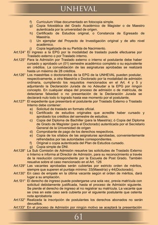 f) Curriculum Vitae documentado en fotocopia simple.
g) Copia fotostática del Grado Académico de Magister o de Maestro
autenticada por la universidad de origen.
h) Certiﬁcado de Estudios original, o Constancia de Egresado de
Maestría.
i) Un ejemplar del Proyecto de Investigación original y de alto nivel
académico.
j) Copia legalizada de su Partida de Nacimiento.
Art.124° El ingreso a la EPG por la modalidad de traslado puede efectuarse por
Traslado externo o por Traslado interno.
Art.125° Para la Admisión por Traslado externo o interno el postulante debe haber
cursado y aprobado un (01) semestre académico completo o su equivalente
en créditos. La convalidación de las asignaturas aprobadas se realizará
hasta un máximo de 28 créditos.
Art.126° Los maestritas o doctorandos de la EPG de la UNHEVAL pueden postular,
respectivamente, a otra Maestría o Doctorado por la modalidad de admisión
ordinaria, cumpliendo los requisitos mencionados en el Art. 4 y 5 y
adjuntando la Declaración Jurada de no Adeudar a la EPG por ningún
concepto. En cualquier etapa del proceso de admisión o de matrícula, de
detectarse falsedad o no presentación de la Declaración Jurada se
declarará nulo todo lo logrado hasta ese momento por el postulante.
Art.127° El expediente que presentará el postulante por Traslado Externo o Traslado
Interno debe contener:
a) Solicitud de traslado en formato oﬁcial.
b) Certiﬁcado de estudios originales que acredite haber cursado y
aprobado los créditos del semestre de estudios.
c) Copia del Diploma de Bachiller (para la Maestría); ó Copia del Diploma
de Grado de Magíster (para el Doctorado) autenticada por el Secretario
General de la Universidad de origen
d) Comprobante de pago de los derechos respectivos.
e) Copia de los sílabos de las asignaturas aprobadas, convenientemente
refrendados por las autoridades correspondientes.
f) Original o copia autenticada del Plan de Estudios cursado.
g) Copia simple de DNI.
Art.128° La Sub Comisión de Admisión resuelve las solicitudes de Traslado Externo
o Interno e informa al Director de Admisión, para su reconocimiento a través
de la resolución correspondiente por la Escuela de Post Grado. También
resuelve sobre el caso mencionado en el Art. 126
Art.129° Las vacantes aprobadas serán cubiertas por estricto orden de méritos,
siempre que superen el puntaje mínimo: 33(Maestría) y 44(Doctorado).
Art.130° En caso de empate en la última vacante según el orden de méritos, dará
lugar a su ampliación.
Art.131° El derecho de ingreso puede postergarse una sola vez, previa matrícula con
solicitud debidamente justiﬁcada, hasta el proceso de Admisión siguiente.
Se pierde el derecho de ingreso al no registrar su matrícula. La vacante que
se crea en este caso será cubierta por el siguiente postulante que ostenta
nota aprobatoria
Art.132° Realizada la inscripción de postulantes los derechos abonados no serán
devueltos.
Art.133° En el proceso de Admisión por ningún motivo se aceptará la presentación
unheval
61
 