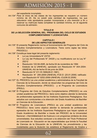 ADMISIÓN 2015 - I
62
del expediente incompleto.
Art.134° Para el inicio de las clases de los ingresantes se requiere un número
mínimo de 20. De no existir esta cantidad de ingresantes, los que
obtuvieron nota aprobatoria pueden incorporarse a una mención a ﬁn o
reservar su matrícula hasta completar la cantidad mínima, en el siguiente
concurso de admisión.
TITULO III
DE LA SELECCIÓN GENERAL DEL PROGRAMA DEL CICLO DE ESTUDIOS
COMPLEMENTARIOS Y LICENCIATURA
CAPITULO I
DE LOS ASPECTOS GENERALES
Art.135° El presente Reglamento norma el funcionamiento del Programa del Ciclo de
Estudios Complementarios y Licenciatura. Tiene como siglas las letras
PROCECLI.
Art.136° Constituye base legal del presente reglamento:
La Ley Universitaria N° 23733
La Ley del Profesorado N° 24029 y su modiﬁcatoria con la Ley N°
25212
Resolución 122-94-ANR, de fecha 04 de noviembre de 1994
Estatuto de la UNHEVAL; aprobado con Resolución N° 004-2004-
UNHEVAL-AU de fecha 03 de junio de 2004
Resolución N° 011-R-1999(28.01.1991)
Resolución N° 295-2006-UNHEVAL-FCE-D (25.01.2006) ratiﬁcado
con Resolución N° 0202-2006-UNHEVAL-CU(08.02.2008)
Art.137° EL PROCECLI es una unidad académica y administrativa de la Facultad de
Ciencias de la Educación, donde se desarrollan los programas del Ciclo de
Estudios Complementarios (PROCEC) y el Programa de Licenciatura
(PROLI).
Art.138° El Programa del Ciclo de Estudios Complementarios (PROCEC) es una
unidad académica del PROCECLI, tiene como objetivo atender la demanda
de profesionales egresados de los Institutos Superiores Pedagógicos. Sus
estudios son conducentes a la obtención del Grado Académico de Bachiller
en Ciencias de la Educación.
Art.139° El Programa de Licenciatura (PROLI) es una unidad académica del
PROCECLI; tiene como objetivo atender la demanda de profesionales
egresados de los Institutos Superiores Pedagógicos que hayan optado el
Grado Académico de Bachiller a través del PROCEC de la Universidad
Nacional ―HermilioValdizánǁ de Huánuco o en programas similares de otras
universidades. Sus estudios conducen a la obtención del Título Profesional
de Licenciado en Educación en las especialidades que brinda la Facultad
de Ciencias de la Educación de la UNHEVAL los procedimiento y las
modalidades para la titulación los establece el Reglamento de Grados y
 