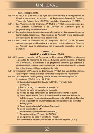 Títulos, correspondiente.
Art.140° El PROCEC y el PROLI, se rigen cada uno en base a su Reglamento de
Estudios respectivos, en el marco del Reglamento General de Grados y
Títulos, del Estatuto de la UNHEVAL y de la Ley Universitaria N° 23733.
Art.141° Las Vacantes de los programas PROCEC y PROLI serán propuestas por
las Unidades Académicas a la Dirección de Admisión, para su
programación y difusión respectiva.
Art.142° Las evaluaciones de selección serán efectuadas por las sub comisiones de
las Unidades Académicas, y los miembros de Admisión previa coordinación
del cronograma de actividades a establecerse.
Art.143° Los costos de selección de los programas PROCEC y PROLI serán
determinados por las Unidades Académicas, centralizadas en la Dirección
de Admisión para la elaboración del presupuesto respectivo, si así lo
demande.
CAPITULO II
INGRESO Y MATRICULA AL PROLI
Art.144° Ingresan y acceden al Programa de Licenciatura (PROLI) los docentes
egresados del Programa del Ciclo de Estudios Complementarios (PRCEC)
de la UNHEVAL, Bachillerato o de programas similares que ostentan el
grado académico de Bachiller conferido por las Facultades de Educación de
las Universidades públicas y privadas del país.
Art.145° Ingresaran al Programa de Licenciatura (PROLI) los estudiantes, siempre
que cumplan con los requisitos señalados en el presente Reglamento.
Art.146° .Son requisitos para ingresar y realizar los estudios del Programa de
Licenciatura (PROLI) de la UNHEVAL:
a) Solicitud dirigida al Coordinador del PROLI (Formato de la
UNHEVAL)
b) Recibo de pago por derecho de inscripción
c) Recibo de pago por derecho de matricula
d) Recibo de pago por derecho de pensión de enseñanza 1° cuota
e) Copia legalizada del Grado Académico de Bachiller en Ciencias de
la Educación o Resolución de expedito para optar el Grado de Bachiller.
f) Copia legalizada del Título Pedagógico para egresados de Institutos
Pedagógicos
g) Copia legalizada de la Partida de Nacimiento
h) Copia legalizada del DNI
i) Ficha de inscripción (Formato del PROLI)
j) Ficha de matricula (Formato del PROLI)
k) Compromiso de pago (Formato del PROLI)
*Los documentos deberán presentarse en un folder especial (POLI)
unheval
63
 