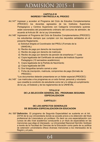 CAPITULO III
INGRESO Y MATRICULA AL PROCEC
Art.147° Ingresan y acceden al Programa del Ciclo de Estudios Complementarios
(PROCEC) los docentes egresados de los Institutos Superiores
Pedagógicos y Centros Superiores con Categoría Universitaria quienes
están exonerados del procedimiento ordinario del concurso de admisión, de
acuerdo al Artículo 56 de la Ley Universitaria.
Art.148° Ingresaran al Programa del Ciclo de Estudios Complementarios (PROCEC)
los estudiantes siempre que cumplan con los requisitos señalados en el
presente Reglamento.
a) Solicitud dirigida al Coordinador del PROLI (Formato de la
UNHEVAL)
b) Recibo de pago por derecho de inscripción
c) Recibo de pago por derecho de matricula
d) Recibo de pago por derecho de pensión de enseñanza 1° cuota
e) Copia legalizada del Certiﬁcado de estudios del Instituto Superior
Pedagógico (10 semestres académicos).
f) Copia legalizada de la Partida de Nacimiento
g) Copia legalizada del DNI
h) Dos fotografías tamaño carnet a color
i) Ficha de inscripción, matricula, compromiso de pago (formato de
PROCEC)
*Los documentos deberán presentarse en un folder especial (PROCEC)
Art.149° Las matriculas a los programas es un acto formal, personal y voluntario
que creadita la condición de estudiante como tal y lo obliga al cumplimiento
de la Ley, el Estatuto y de los reglamentos de la UNHEVAL
TITULO IV
DE LA SELECCIÓN GENERAL DEL PROGRAMA SEGUNDA
ESPECIALIZACION
CAPITULO I
DE LOS ASPECTOS GENERALES
DE SEGUNDA ESPECIALIZACION EN EDUCACION
Art. 150º Deﬁnición. El programa de Segunda Especialidad se sustenta en el Art.
23733 de la Ley Universitaria donde se accede previo a la obtención del título
profesional de Licenciatura y/o profesor. Es decir es una especialización con
cursos de alto nivel académico conducente a un título de especialista en las
menciones que elige el interesado. La Universidad Nacional Hermilio Valdizan
a través de la Facultad de Ciencias de la Educación como parte de su política
de extensión universitaria ofrece diversas menciones a los interesados de la
Región y el país.
ADMISIÓN 2015 - I
64
 
