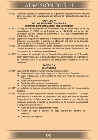 ADMISIÓN 2015 - I
66
Art.160° Cualquier aspecto no contemplado en el presente Reglamento será resuelto
por el Directorio, con la aprobación del Consejo de Facultad de Ciencias de la
Educación.
CAPITULO IV
DE LOS ASPECTOS GENERALES
SEGUNDA ESPECIALIZACION EN ENFERMERIA
Art.161° La Segunda especialización se fundamenta bajo el marco legal de la Ley
Universitaria N° 23733 en el Estatuto de la UNHEVAL, en la Ley de
Educación, Ley del Trabajo del Enfermero (a) N°27666, su reglamento con
DS N°004 – 2002 – SA.
Art.162° El presente Reglamento establece la modalidad de ingreso, los estudios, los
docentes, la evaluación, el ingreso y la obtención del título de la Segunda
Especialización de la Facultad de Enfermería
Art.163° Las evaluaciones de selección serán efectuadas por la sub comisión de la
Unidad Académica, y los miembros de Admisión previa coordinación del
cronograma de actividades a establecerse.
Art.164° Los costos de selección de la Segunda Especialización de Enfermería
serán determinados por la Unidad Académica, centralizadas en la Dirección
de Admisión para la elaboración del presupuesto respectivo, si así lo
demande.
CAPITULO V
DEL INGRESO
Art.165° El postulante deberá presentar los siguientes requisitos:
Solicitud en formato oﬁcial, dirigido a la Decana de la Facultad
Copia fedatiada por la Universidad de origen del Título de Licenciado en
Enfermería.
Partida de Nacimiento Original
Dos fotografías recientes tamaño carnet
Recibo de pago en tesorería por derecho de admisión
Art.166° La modalidad de ingreso será a través de un examen escrito y una entrevista
personal.
Art.167° Después de haber aprobado el examen escrito (nota mínima de 11) y haber
sido admitido a la Facultad de Enfermería para seguir estudios de Segunda
Especialización el Enfermero (a) procederá a realizar los trámites de
matrícula, debiendo presentar al coordinador de la Segunda especialidad
los siguientes documentos:
Ficha de matrícula debidamente llenado
Recibo de pago o Boucher de pago original por derecho de
matricula
Constancia de ingreso
 