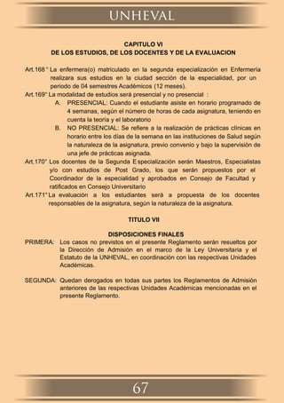 CAPITULO VI
DE LOS ESTUDIOS, DE LOS DOCENTES Y DE LA EVALUACION
Art.168 ° La enfermera(o) matriculado en la segunda especialización en Enfermería
realizara sus estudios en la ciudad sección de la especialidad, por un
periodo de 04 semestres Académicos (12 meses).
Art.169° La modalidad de estudios será presencial y no presencial :
A. PRESENCIAL: Cuando el estudiante asiste en horario programado de
4 semanas, según el número de horas de cada asignatura, teniendo en
cuenta la teoría y el laboratorio
B. NO PRESENCIAL: Se reﬁere a la realización de prácticas clínicas en
horario entre los días de la semana en las instituciones de Salud según
la naturaleza de la asignatura, previo convenio y bajo la supervisión de
una jefe de prácticas asignada.
Art.170° Los docentes de la Segunda Especialización serán Maestros, Especialistas
y/o con estudios de Post Grado, los que serán propuestos por el
Coordinador de la especialidad y aprobados en Consejo de Facultad y
ratiﬁcados en Consejo Universitario
Art.171° La evaluación a los estudiantes será a propuesta de los docentes
responsables de la asignatura, según la naturaleza de la asignatura.
TITULO VII
DISPOSICIONES FINALES
PRIMERA: Los casos no previstos en el presente Reglamento serán resueltos por
la Dirección de Admisión en el marco de la Ley Universitaria y el
Estatuto de la UNHEVAL, en coordinación con las respectivas Unidades
Académicas.
SEGUNDA: Quedan derogados en todas sus partes los Reglamentos de Admisión
anteriores de las respectivas Unidades Académicas mencionadas en el
presente Reglamento.
unheval
67
 
