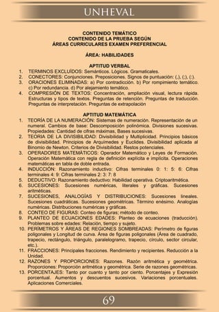 CONTENIDO TEMÁTICO
CONTENIDO DE LA PRUEBA SEGÚN
ÁREAS CURRICULARES EXAMEN PREFERENCIAL
ÁREA: HABILIDADES
APTITUD VERBAL
1. TERMINOS EXCLUÍDOS: Semánticos. Lógicos. Gramaticales.
2. CONECTORES: Conjunciones. Preposiciones. Signos de puntuación: (,), (;), (:).
3. ORACIONES ELIMINADAS: a) Por contradicción. b) Por rompimiento temático.
c) Por redundancia. d) Por alejamiento temático.
4. COMPRESIÓN DE TEXTOS: Concentración, ampliación visual, lectura rápida.
Estructuras y tipos de textos. Preguntas de retención. Preguntas de traducción.
Preguntas de interpretación. Preguntas de extrapolación
APTITUD MATEMÁTICA
1. TEORÍA DE LA NUMERACIÓN: Sistemas de numeración. Representación de un
numeral. Cambios de base: Descomposición polinómica. Divisiones sucesivas.
Propiedades: Cantidad de cifras máximas, Bases sucesivas.
2. TEORIA DE LA DIVISIBILIDAD: Divisibilidad y Multiplicidad. Principios básicos
de divisibilidad. Principios de Arquímedes y Euclides. Divisibilidad aplicada al
Binomio de Newton. Criterios de Divisibilidad. Restos potenciales.
3. OPERADORES MATEMÁTICOS: Operador Matemático y Leyes de Formación.
Operación Matemática con regla de deﬁnición explícita e implícita. Operaciones
matemáticas en tabla de doble entrada.
4. INDUCCIÓN: Razonamiento inductivo: Cifras terminales 0: 1: 5: 6: Cifras
terminales 4: 9: Cifras terminales 2: 3: 7: 8
5. DEDUCTIVO: Razonamiento deductivo: Habilidad operativa. Criptoaritmética.
6. SUCESIONES: Sucesiones numéricas, literales y gráﬁcas. Sucesiones
aritméticas.
7. SUCESIONES, ANALOGÍAS Y DISTRIBUCIONES: Sucesiones lineales.
Sucesiones cuadráticas. Sucesiones geométricas. Término enésimo. Analogías
numéricas. Distribuciones numéricas y gráﬁcas.
8. CONTEO DE FIGURAS: Conteo de ﬁguras; método de conteo.
9. PLANTEO DE ECUACIONES EDADES: Planteo de ecuaciones (traducción).
Problemas sobre edades: Relación, tiempo y sujeto.
10. PERÍMETROS Y ÁREAS DE REGIONES SOMBREADAS: Perímetro de ﬁguras
poligonales y Longitud de curva. Área de ﬁguras poligonales (Área de cuadrado,
trapecio, rectángulo, triángulo, paralelogramo, trapecio, círculo, sector circular,
etc.).
11. FRACCIONES: Principales fracciones. Rendimiento y recipientes. Reducción a la
Unidad.
12. RAZONES Y PROPORCIONES: Razones. Razón aritmética y geométrica.
Proporciones: Proporción aritmética y geométrica. Serie de razones geométricas.
13. PORCENTAJES: Tanto por cuanto y tanto por ciento. Porcentajes y Expresión
porcentual. Aumentos y descuentos sucesivos. Variaciones porcentuales.
Aplicaciones Comerciales.
unheval
69
 