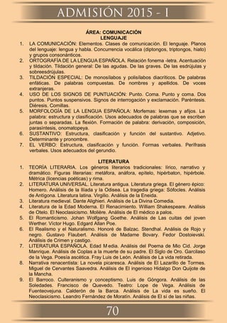 ÁREA: COMUNICACIÓN
LENGUAJE
1. LA COMUNICACIÓN: Elementos. Clases de comunicación. El lenguaje. Planos
del lenguaje: lengua y habla. Concurrencia vocálica (diptongos, triptongos, hiato)
y grupos consonánticos.
2. ORTOGRAFÍA DE LA LENGUA ESPAÑOLA. Relación fonema -letra. Acentuación
y tildación. Tildación general: De las agudas. De las graves. De las esdrújulas y
sobreesdrújulas.
3. TILDACIÓN ESPECIAL: De monosílabos y polisílabos diacríticos. De palabras
enfáticas. De palabras compuestas. De nombres y apellidos. De voces
extranjeras.
4. USO DE LOS SIGNOS DE PUNTUACIÓN: Punto. Coma. Punto y coma. Dos
puntos. Puntos suspensivos. Signos de interrogación y exclamación. Paréntesis.
Diéresis. Comillas.
5. MORFOLOGÍA DE LA LENGUA ESPAÑOLA: Morfemas: lexemas y aﬁjos. La
palabra: estructura y clasiﬁcación. Usos adecuados de palabras que se escriben
juntas o separadas. La ﬂexión. Formación de palabra: derivación, composición,
parasíntesis, onomatopeya.
6. SUSTANTIVO: Estructura, clasiﬁcación y función del sustantivo. Adjetivo.
Determinante y pronombre.
7. EL VERBO: Estructura, clasiﬁcación y función. Formas verbales. Perífrasis
verbales. Usos adecuados del gerundio.
LITERATURA
1. TEORÍA LITERARIA. Los géneros literarios tradicionales: lírico, narrativo y
dramático. Figuras literarias: metáfora, anáfora, epítelo, hipérbaton, hipérbole.
Métrica (licencias poéticas) y rima.
2. LITERATURA UNIVERSAL. Literatura antigua. Literatura griega. El género épico:
Homero. Análisis de la Ilíada y la Odisea. La tragedia griega: Sófocles. Análisis
de Antígona. Literatura latina. Virgilio. Análisis de la Eneida.
3. Literatura medieval. Dante Alighieri. Análisis de La Divina Comedia.
4. Literatura de la Edad Moderna. El Renacimiento. William Shakespeare. Análisis
de Otelo. El Neoclasicismo. Molière. Análisis de El médico a palos.
5. El Romanticismo. Johan Wolfgang Goethe. Análisis de Las cuitas del joven
Werther. Víctor Hugo. Edgard Allan Poe.
6. El Realismo y el Naturalismo. Honoré de Balzac. Stendhal. Análisis de Rojo y
negro. Gustavo Flaubert. Análisis de Madame Bovary. Fedor Dostoievski.
Análisis de Crimen y castigo.
7. LITERATURA ESPAÑOLA. Edad M edia. Análisis del Poema de Mio Cid. Jorge
Manrique. Análisis de Coplas a la muerte de su padre. El Siglo de Oro. Garcilaso
de la Vega. Poesía ascética. Fray Luis de León. Análisis de La vida retirada.
8. Narrativa renacentista: La novela picaresca. Análisis de El Lazarillo de Tormes.
Miguel de Cervantes Saavedra. Análisis de El ingenioso Hidalgo Don Quijote de
la Mancha.
9. El Barroco. Culteranismo y conceptismo. Luis de Góngora. Análisis de las
Soledades. Francisco de Quevedo. Teatro: Lope de Vega. Análisis de
Fuenteovejuna. Calderón de la Barca. Análisis de La vida es sueño. El
Neoclasicismo. Leandro Fernández de Moratín. Análisis de El sí de las niñas.
ADMISIÓN 2015 - I
70
 