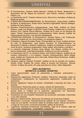 10. El Romanticismo. Gustavo Adolfo Bécquer. Análisis de Rimas. Modernismo y
Generación del 98. Miguel de Unamuno. Juan Ramón Jiménez. Análisis de
Platero y yo.
11. La Generación del 27. Federico García Lorca. Obra lírica y dramática. Análisis de
Bodas de sangre.
12. LITERATURA HISPANOAMERICANA. EL Romanticismo. Jorge Isaacs. Análisis
de María. El Modernismo. Rubén Darío. Narrativa regionalista. Rómulo Gallegos.
Análisis de Doña Bárbara.
13. Narrativa hispanoamericana contemporánea. Juan Rulfo. Análisis de Pedro
Páramo. Jorge Luis Borges. El BOOM. Carlos Fuentes. Análisis de La muerte de
Artemio Cruz. Gabriel García Márquez. Análisis de El amor en los tiempos del
cólera. Poesía hispanoamericana contemporánea. Pablo Neruda. Análisis de
Veinte poemas de amor y una canción desesperada.
14. LITERATURA PERUANA. El Romanticismo. Ricardo Palma y las Tradiciones
Peruanas. Análisis de «Un virrey hereje y un campanero bellaco».
15. El Realismo. Manuel Gonzáles Prada. Clorinda Matto de Turner. Análisis de Aves
sin nido. El Modernismo. José Santos Chocano. El Postmodernismo. La
Generación Colónida y Abraham Valdelomar. Análisis de Hebaristo, el sauce que
murió de amor. Literatura vanguardista. César Vallejo: obra poética y narrativa.
16. La narración indigenista: Enrique López Albújar. Ciro Alegría. Análisis de Los
perros hambrientos. José María Arguedas. Análisis de Los ríos profundos.
17. La Generación del 50. La narrativa urbana. Julio Ramón Ribeyro. Análisis de los
cuentos «Alienación» y «La insignia». Autores contemporáneos: Mario Vargas
Llosa. Análisis de Travesuras de la niña mala. Alfredo Bryce Echenique. Análisis
de Un mundo para Julius.
18. Literatura regional. Esteban Pavletich. Análisis de No se suicidan los muertos.
Andrés Cloud. Análisis del cuento «Bajo la sombra del limonero». Samuel
Cardich. Análisis del cuento «En esta casa llena de niños». Mario Malpartida.
ÁREA: MATEMÁTICA
ARITMÉTICA, ÁLGEBRA, GEOMETRÍA
1. Leyes exponenciales: Leyes de exponentes y radicales, potenciación y
radicación.
2. Expresiones algebraicas: Productos notables, Polinomios especiales, leyes de
multiplicación, multiplicación de expresiones algebraicas, multiplicación de
polinomios.
3. División algebraica: Clases de división, divisibilidad y teoremas del resto y de
factores.
4. Factorización: Polinomios sobre un campo, método de factorización.
5. Fracciones (M.C.M y M.C.D): Factor común de dos o más polinomios, polinomios
primos entre sí, múltiplo de un polinomio, operaciones con fracciones,
descomposición de una fracción en fracciones parciales.
6. Ecuaciones de una incógnita: Resolución de ecuaciones racionales, irracionales
y con valor absoluto.
7. Matrices y determinantes: Resolución de sistemas de ecuaciones lineales.
8. Relaciones y funciones: Representaciones gráﬁcas de una relación, dominio y
rango de una relación. Funciones reales de variables reales. Cálculo del dominio
y rango de una función, funciones especiales, gráﬁca de funciones.
9. Logaritmos: Identidad fundamental, propiedades, regla de la cadena, regla del
sube y baja, antilogaritmo – propiedades, cologaritmo.
unheval
71
 