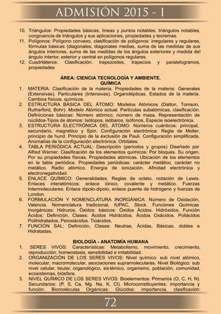 10. Triángulos: Propiedades básicas, líneas y puntos notables, triángulos notables,
congruencia de triángulos y sus aplicaciones, propiedades y teoremas.
11. Polígonos: Polígono convexo, clasiﬁcación de polígonos: irregulares y regulares,
fórmulas básicas (diagonales, diagonales medias, suma de las medidas de sus
ángulos interiores, suma de las medidas de los ángulos exteriores y medida del
ángulo interior, exterior y central en polígonos regulares.
12. Cuadriláteros: Clasiﬁcación: trapezoides, trapecios y paralelogramos,
propiedades
ÁREA: CIENCIA TECNOLOGÍA Y AMBIENTE.
QUÍMICA
1. MATERIA: Clasiﬁcación de la materia. Propiedades de la materia: Generales
(Extensivas). Particulares (Intensivas). Organolépticas. Estados de la materia.
Cambios físicos, químicos.
2. ESTRUCTURA BÁSICA DEL ÁTOMO: Modelos Atómicos (Dalton, Tomson,
Rutherford, Bohr). Modelo Atómico actual. Partículas subatómicas, clasiﬁcación.
Deﬁniciones básicas: Número atómico, número de masa, Representación de
núclidos-Tipos de átomos: Isótopos, isóbaros, isófonos, Especie isoelectrónica.
3. ESTRUCTURA ELECTRÓNICA DEL ÁTOMO: Números cuánticos: principal,
secundario, magnético y Spin. Conﬁguración electrónica: Regla de Moller,
principio de hund. Principio de la exclusión de Pauli. Conﬁguración simpliﬁcada.
Anomalías de la conﬁguración electrónica. Orbitales.
4. TABLA PERIÓDICA ACTUAL: Descripción (períodos y grupos) Diseñado por
Alfred Werner. Clasiﬁcación de los elementos químicos: Por bloques. Su origen.
Por su propiedades físicas. Propiedades atómicas. Ubicación de los elementos
en la tabla periódica. Propiedades periódicas: carácter metálico, carácter no
metálico. Radio atómico. Energía de ionización. Aﬁnidad electrónica y
electronegatividad.
5. ENLACE QUÍMICO: Generalidades. Reglas de octeto, notación de Lewis.
Enlaces interatómicos: enlace iónico, covalente y metálico. Fuerzas
Intermoleculares: Enlace dipolo-dipolo, enlace puente de hidrógeno y fuerzas de
London.
6. FORMULACIÓN Y NOMENCLATURA INORGÁNICA: Número de Oxidación,
Valencia. Nomenclatura tradicional, IUPAC, Stock. Funciones Químicas
Inorgánicas: Hidruros, Óxidos: básicos: Óxidos Ácidos, Hidróxidos. Función
Ácidos: Deﬁnición, Clases: Ácidos Hidrácidos. Ácidos Oxácidos. Poliácidos
Polihidratados, Peroxiácidos. Tioácidos.
7. FUNCIÓN SAL: Deﬁnición, Clases: Neutras, Ácidas, Básicas, dobles e
Hidratadas.
BIOLOGÍA - ANATOMÍA HUMANA
1. SERES VIVOS: Características: Metabolismo, movimiento, crecimiento,
reproducción, homeostasis, sensibilidad e irritabilidad.
2. ORGANIZACIÓN DE LOS SERES VIVOS: Nivel químico: sub nivel atómico,
molecular, macromolecular, asociaciones supramoleculares. Nivel Biológico: sub
nivel celular, tisular, organológico, sistémico, organismo, población, comunidad,
ecosistemas, biósfera.
3. NIVEL QUÍMICO DE LOS SERES VIVOS: Bioelementos: Primarios (O, C, H, N).
Secundarios: (P, S, Ca, Mg. Na, K, Cl). Microconstituyentes: importancia y
función. Biomoléculas Orgánicas: Glúcidos: importancia, clasiﬁcación:
ADMISIÓN 2015 - I
72
 