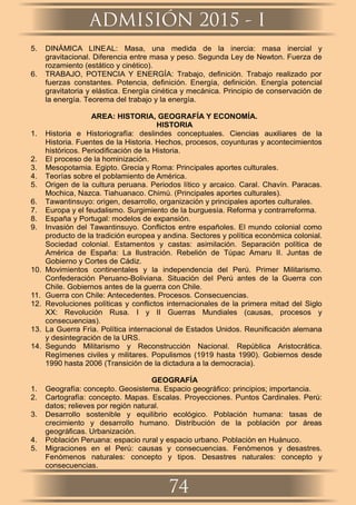 5. DINÁMICA LINEAL: Masa, una medida de la inercia: masa inercial y
gravitacional. Diferencia entre masa y peso. Segunda Ley de Newton. Fuerza de
rozamiento (estático y cinético).
6. TRABAJO, POTENCIA Y ENERGÍA: Trabajo, deﬁnición. Trabajo realizado por
fuerzas constantes. Potencia, deﬁnición. Energía, deﬁnición. Energía potencial
gravitatoria y elástica. Energía cinética y mecánica. Principio de conservación de
la energía. Teorema del trabajo y la energía.
AREA: HISTORIA, GEOGRAFÍA Y ECONOMÍA.
HISTORIA
1. Historia e Historiografía: deslindes conceptuales. Ciencias auxiliares de la
Historia. Fuentes de la Historia. Hechos, procesos, coyunturas y acontecimientos
históricos. Periodiﬁcación de la Historia.
2. El proceso de la hominización.
3. Mesopotamia. Egipto. Grecia y Roma: Principales aportes culturales.
4. Teorías sobre el poblamiento de América.
5. Origen de la cultura peruana. Periodos lítico y arcaico. Caral. Chavín. Paracas.
Mochica, Nazca. Tiahuanaco. Chimú. (Principales aportes culturales).
6. Tawantinsuyo: origen, desarrollo, organización y principales aportes culturales.
7. Europa y el feudalismo. Surgimiento de la burguesía. Reforma y contrarreforma.
8. España y Portugal: modelos de expansión.
9. Invasión del Tawantinsuyo. Conﬂictos entre españoles. El mundo colonial como
producto de la tradición europea y andina. Sectores y política económica colonial.
Sociedad colonial. Estamentos y castas: asimilación. Separación política de
América de España: La Ilustración. Rebelión de Túpac Amaru II. Juntas de
Gobierno y Cortes de Cádiz.
10. Movimientos continentales y la independencia del Perú. Primer Militarismo.
Confederación Peruano-Boliviana. Situación del Perú antes de la Guerra con
Chile. Gobiernos antes de la guerra con Chile.
11. Guerra con Chile: Antecedentes. Procesos. Consecuencias.
12. Revoluciones políticas y conﬂictos internacionales de la primera mitad del Siglo
XX: Revolución Rusa. I y II Guerras Mundiales (causas, procesos y
consecuencias).
13. La Guerra Fría. Política internacional de Estados Unidos. Reuniﬁcación alemana
y desintegración de la URS.
14. Segundo Militarismo y Reconstrucción Nacional. República Aristocrática.
Regímenes civiles y militares. Populismos (1919 hasta 1990). Gobiernos desde
1990 hasta 2006 (Transición de la dictadura a la democracia).
GEOGRAFÍA
1. Geografía: concepto. Geosistema. Espacio geográﬁco: principios; importancia.
2. Cartografía: concepto. Mapas. Escalas. Proyecciones. Puntos Cardinales. Perú:
datos; relieves por región natural.
3. Desarrollo sostenible y equilibrio ecológico. Población humana: tasas de
crecimiento y desarrollo humano. Distribución de la población por áreas
geográﬁcas. Urbanización.
4. Población Peruana: espacio rural y espacio urbano. Población en Huánuco.
5. Migraciones en el Perú: causas y consecuencias. Fenómenos y desastres.
Fenómenos naturales: concepto y tipos. Desastres naturales: concepto y
consecuencias.
ADMISIÓN 2015 - I
74
 