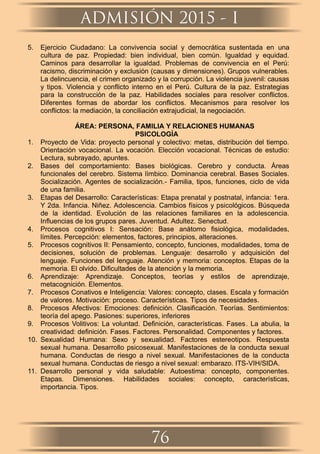 5. Ejercicio Ciudadano: La convivencia social y democrática sustentada en una
cultura de paz. Propiedad: bien individual, bien común. Igualdad y equidad.
Caminos para desarrollar la igualdad. Problemas de convivencia en el Perú:
racismo, discriminación y exclusión (causas y dimensiones). Grupos vulnerables.
La delincuencia, el crimen organizado y la corrupción. La violencia juvenil: causas
y tipos. Violencia y conﬂicto interno en el Perú. Cultura de la paz. Estrategias
para la construcción de la paz. Habilidades sociales para resolver conﬂictos.
Diferentes formas de abordar los conﬂictos. Mecanismos para resolver los
conﬂictos: la mediación, la conciliación extrajudicial, la negociación.
ÁREA: PERSONA, FAMILIA Y RELACIONES HUMANAS
PSICOLOGÍA
1. Proyecto de Vida: proyecto personal y colectivo: metas, distribución del tiempo.
Orientación vocacional. La vocación. Elección vocacional. Técnicas de estudio:
Lectura, subrayado, apuntes.
2. Bases del comportamiento: Bases biológicas. Cerebro y conducta. Áreas
funcionales del cerebro. Sistema límbico. Dominancia cerebral. Bases Sociales.
Socialización. Agentes de socialización.- Familia, tipos, funciones, ciclo de vida
de una familia.
3. Etapas del Desarrollo: Características: Etapa prenatal y postnatal, infancia: 1era.
Y 2da. Infancia. Niñez. Adolescencia. Cambios físicos y psicológicos. Búsqueda
de la identidad. Evolución de las relaciones familiares en la adolescencia.
Inﬂuencias de los grupos pares. Juventud. Adultez. Senectud.
4. Procesos cognitivos I: Sensación: Base anátomo ﬁsiológica, modalidades,
límites. Percepción: elementos, factores, principios, alteraciones.
5. Procesos cognitivos II: Pensamiento, concepto, funciones, modalidades, toma de
decisiones, solución de problemas. Lenguaje: desarrollo y adquisición del
lenguaje. Funciones del lenguaje. Atención y memoria: conceptos. Etapas de la
memoria. El olvido. Diﬁcultades de la atención y la memoria.
6. Aprendizaje: Aprendizaje. Conceptos, teorías y estilos de aprendizaje,
metacognición. Elementos.
7. Procesos Conativos e Inteligencia: Valores: concepto, clases. Escala y formación
de valores. Motivación: proceso. Características. Tipos de necesidades.
8. Procesos Afectivos: Emociones: deﬁnición. Clasiﬁcación. Teorías. Sentimientos:
teoría del apego. Pasiones: superiores, inferiores
9. Procesos Volitivos: La voluntad. Deﬁnición, características. Fases. La abulia, la
creatividad: deﬁnición. Fases. Factores. Personalidad. Componentes y factores.
10. Sexualidad Humana: Sexo y sexualidad. Factores estereotipos. Respuesta
sexual humana. Desarrollo psicosexual. Manifestaciones de la conducta sexual
humana. Conductas de riesgo a nivel sexual. Manifestaciones de la conducta
sexual humana. Conductas de riesgo a nivel sexual: embarazo. ITS-VIH/SIDA.
11. Desarrollo personal y vida saludable: Autoestima: concepto, componentes.
Etapas. Dimensiones. Habilidades sociales: concepto, características,
importancia. Tipos.
ADMISIÓN 2015 - I
76
 