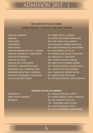 DECANOS DE FACULTADES
Y DIRECTOR DE LA ESCUELA DE POST GRADO
CIENCIAS AGRARIAS: DR. RUBÉN LIMAYLLA JURADO
MEDICINA: MG. ERWIN JOEL BAUER ORMAECHEA
PSICOLOGÍA: MG. FLOR MARÍA AYALA ALBITES
ENFERMERIA: DRA. ROSALINDA RAMÍREZ MONTALDO
OBSTETRICIA: MG. DIGNA MANRIQUE DE LARA SUÁREZ
CIENCIAS ADMINISTRATIVAS Y TURISMO: DR. DAVID MARTEL ZEVALLOS
CIENCIAS CONTABLES Y FINANCIERAS: DR. HERMILIO ASIS TRUJILLO MARTÍNEZ
CIENCIAS ECONÓMICAS: DR. JUAN ESTELA Y NALVARTE
CIENCIAS SOCIALES: DRA. DENESY PALACIOS JIMENEZ
CIENCIAS DE LA EDUCACIÓN: DR. EWER PORTOCARRERO MERINO
DERECHO Y CIENCIAS POLÍTICAS: MG. LEONCIO ENRIQUE VÁSQUEZ SOLÍS
INGENIERÍA CIVIL Y ARQUITECTURA: ING. JORGE ZEVALLOS HUARANGA
INGENIERÍA INDUSTRIAL Y SISTEMAS: M.SC. GUADALUPE RAMÍREZ REYES
MEDICINA VETERINARIA Y ZOOTECNIA: MG. MARCE PEREZ SAAVEDRA
ESCUELA DE POST GRADO: DR. REYNALDO MARCIAL OSTOS MIRAVAL
COMISIÓN CENTRAL DE ADMISIÓN
PRESIDENTE: DR. LORENZO PASQUEL LOARTE
DIRECTOR DE ADMISIÓN: DR. JAVIER GONZALO LÓPEZ Y MORALES
MIEMBROS: MG. HELI MARIANO SANTIAGO
CPC. TEODOMIRO ARIAS FLORES
MG. CLARA FERNÁNDEZ PICÓN
LIC. LUIS H. MOZOMBITE CAMPOVERDE
ADMISIÓN 2015 - I
6
 