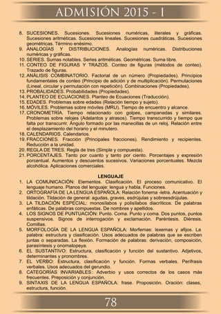 8. SUCESIONES. Sucesiones. Sucesiones numéricas, literales y gráﬁcas.
Sucesiones aritméticas. Sucesiones lineales. Sucesiones cuadráticas. Sucesiones
geométricas. Término enésimo.
9. ANALOGÍAS Y DISTRIBUCIONES. Analogías numéricas. Distribuciones
numéricas y gráﬁcas.
10. SERIES. Sumas notables. Series aritméticas. Geométricas. Suma libre.
11. CONTEO DE FIGURAS Y TRAZOS. Conteo de ﬁguras (métodos de conteo).
Trazado de ﬁguras.
12. ANÁLISIS COMBINATORIO. Factorial de un número (Propiedades). Principios
fundamentales de conteo (Principio de adición y de multiplicación). Permutaciones
(Lineal, circular y permutación con repetición). Combinaciones (Propiedades).
13. PROBALIDADES. Probabilidades (Propiedades).
14. PLANTEO DE ECUACIONES. Planteo de Ecuaciones (Traducción).
15. EDADES. Problemas sobre edades (Relación tiempo y sujeto).
16. MÓVILES. Problemas sobre móviles (MRU). Tiempo de encuentro y alcance.
17. CRONOMETRÍA. Tiempo relacionado con golpes, campanadas y similares.
Problemas sobre relojes (Adelantos y atrasos). Tiempo transcurrido y tiempo que
falta por transcurrir. Ángulo formado por las manecillas de un reloj. Relación entre
el desplazamiento del horario y el minutero.
18. CALENDARIOS. Calendarios.
19. FRACCIONES. Fracción (Principales fracciones). Rendimiento y recipientes.
Reducción a la unidad.
20. REGLA DE TRES. Regla de tres (Simple y compuesta).
21. PORCENTAJES. Tanto por cuanto y tanto por ciento. Porcentajes y expresión
porcentual. Aumentos y descuentos sucesivos. Variaciones porcentuales. Mezcla
alcohólica. Aplicaciones comerciales.
LENGUAJE
1. LA COMUNICACIÓN: Elementos. Clasiﬁcación. El proceso comunicativo. El
lenguaje humano. Planos del lenguaje: lengua y habla. Funciones.
2. ORTOGRAFÍA DE LA LENGUA ESPAÑOLA: Relación fonema -letra. Acentuación y
tildación. Tildación de general: agudas, graves, esdrújulas y sobreesdrújulas.
3. LA TILDACIÓN ESPECIAL: monosílabos y polisílabos diacríticos. De palabras
enfáticas. De palabras compuestas. De nombres y apellidos.
4. LOS SIGNOS DE PUNTUACIÓN: Punto. Coma. Punto y coma. Dos puntos, puntos
suspensivos. Signos de interrogación y exclamación. Paréntesis. Diéresis.
Comillas.
5. MORFOLOGÍA DE LA LENGUA ESPAÑOLA: Morfemas: lexemas y aﬁjos. La
palabra: estructura y clasiﬁcación. Usos adecuados de palabras que se escriben
juntas o separadas. La ﬂexión. Formación de palabras: derivación, composición,
parasíntesis y onomatopeya.
6. EL SUSTANTIVO: Estructura, clasiﬁcación y función del sustantivo. Adjetivos,
determinantes y pronombres.
7. EL VERBO: Estructura, clasiﬁcación y función. Formas verbales. Perífrasis
verbales. Usos adecuados del gerundio.
8. CATEGORÍAS INVARIABLES : Adverbio y usos correctos de los casos más
frecuentes. Preposición y conjunción.
9. SINTAXIS DE LA LENGUA ESPAÑOLA: frase. Proposición. Oración: clases,
estructura, función.
ADMISIÓN 2015 - I
78
 
