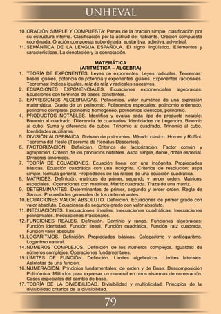 10. ORACIÓN SIMPLE Y COMPUESTA: Partes de la oración simple, clasiﬁcación por
su estructura interna. Clasiﬁcación por la actitud del hablante. Oración compuesta
coordinada. Oración compuesta subordinada: sustantiva, adjetiva, adverbial.
11. SEMÁNTICA DE LA LENGUA ESPAÑOLA. El signo lingüístico. E lementos y
características. La denotación y la connotación.
MATEMÁTICA
(ARITMÉTICA – ALGEBRA)
1. TEORÍA DE EXPONENTES. Leyes de exponentes. Leyes radicales. Teoremas:
bases iguales, potencia de potencia y exponentes iguales. Exponentes racionales.
Teoremas: índices iguales, raíz de raíz y radicales sucesivos.
2. ECUACIONES EXPONENCIALES. Ecuaciones exponenciales algebraicas.
Ecuaciones con términos de bases constantes.
3. EXPRESIONES ALGEBRAICAS. Polinomios, valor numérico de una expresión
matemática. Grado de un polinomio. Polinomios especiales: polinomio ordenado,
polinomio completo, polinomio homogéneo, polinomios idénticos, polinomio.
4. PRODUCTOS NOTABLES. Identiﬁca y evalúa cada tipo de producto notable:
Binomio al cuadrado. Diferencia de cuadrados. Identidades de Legendre. Binomio
al cubo. Suma y diferencia de cubos. Trinomio al cuadrado. Trinomio al cubo.
Identidades auxiliares.
5. DIVISIÓN ALGEBRAICA. División de polinomios. Método clásico. Horner y Rufﬁni.
Teorema del Resto (Teorema de Renatus Descartes).
6. FACTORIZACIÓN. Deﬁnición. Criterios de factorización. Factor común y
agrupación. Criterio de los productos notables. Aspa simple, doble, doble especial.
Divisores binómicos.
7. TEORÍA DE ECUACIONES. Ecuación lineal con una incógnita. Propiedades
básicas. Ecuación cuadrática con una incógnita. Criterios de resolución: aspa
simple, formula general. Propiedades de las raíces de una ecuación cuadrática.
8. MATRICES. Deﬁnición, matrices de primer, segundo y tercer orden. Matrices
especiales. Operaciones con matrices. Matriz cuadrada. Traza de una matriz.
9. DETERMINANTES. Determinantes de primer, segundo y tercer orden. Regla de
Sarnus. Propiedades generales de los determinantes.
10. ECUACIONES VALOR ABSOLUTO. Deﬁnición. Ecuaciones de primer grado con
valor absoluto. Ecuaciones de segundo grado con valor absoluto.
11. INECUACIONES. Inecuaciones lineales. Inecuaciones cuadráticas. Inecuaciones
polinomiales. Inecuaciones irracionales.
12. FUNCIONES REALES. Deﬁnición. Dominio y rango. Funciones algebraicas:
Función identidad, Función lineal, Función cuadrática, Función raíz cuadrada,
Función valor absoluto.
13. LOGARITMOS. Deﬁnición. Propiedades básicas. Cologaritmo y antilogaritmo.
Logaritmo natural.
14. NÚMEROS COMPLEJOS. Deﬁnición de los números complejos. Igualdad de
números complejos. Operaciones fundamentales.
15. LÍMITES DE FUNCIÓN. Deﬁnición. Límites algebraicos. Límites laterales.
Asíntotas de una función.
16. NUMERACIÓN. Principios fundamentales: de orden y de Base. Descomposición
Polinómica. Métodos para expresar un numeral en otros sistemas de numeración.
Casos especiales del cambio de base.
17. TEORÍA DE LA DIVISIBILIDAD. Divisibilidad y multiplicidad. Principios de la
divisibilidad criterios de la divisibilidad.
unheval
79
 