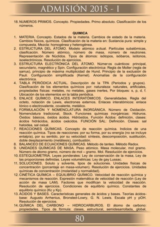 18. NUMEROS PRIMOS. Concepto. Propiedades. Primo absoluto. Clasiﬁcación de los
números.
QUIMICA
1. MATERIA. Concepto. Estados de la materia. Cambios de estado de la materia.
Cambios físicos, químicos. Clasiﬁcación de la materia en: Sustancia pura: simple y
compuesta, Mezcla: homogénea y heterogénea.
2. ESTRUCTURA DEL ÁTOMO. Modelo atómico actual. Partículas subatómicas,
clasiﬁcación. Número atómico, número de masa, número de neutrones.
Representación de Núclidos. Tipos de átomos: isótopos, isóbaros, isótonos,
isoelectrónicos. Resolución de ejercicios.
3. ESTRUCTURA ELECTRÓNICA DEL ÁTOMO. Númer os cuánticos: principal,
secundario, magnético y Spin. Conﬁguración electrónica: Regla de Moller (regla de
sarrus), principio de máxima multiplicidad de Hund, Principio de la exclusión de
Pauli. Conﬁguración simpliﬁcada (Kernel). Anomalías de la conﬁguración
electrónica.
4. TABLA PERIÓDICA ACTUAL. Descripción de la TPA (Periodos y grupos).
Clasiﬁcación de los elementos químicos por: naturaleza: naturales, artiﬁciales,
propiedades físicas: metales, no metales, gases inertes, Por bloques: s, p, d, f.
Ubicación de los elementos en la tabla periódica.
5. ENLACE QUÍMICO. ENLACES INTERATÓMICOS. Generalidades. Regla del
octeto, notación de Lewis, electrones externos. Enlaces interatómicos: enlace
Iónico o electrovalente, covalente, metálico.
6. FORMULACIÓN Y NOMENCLATURA INORGÁNICA. Número de Oxidación.
Nomenclatura tradicional, Stock. Funciones químicas inorgánicas: Hidruros.
Óxidos: básicos, óxidos ácidos. Hidróxidos. Función Ácidos: deﬁnición, clases:
ácidos hidrácidos, ácidos oxácidos. FUNCIÓN SAL: Deﬁnición. Clases: sal
haloidea, sal oxisal.
7. REACCIONES QUÍMICAS. Concepto de reacción química. Indicios de una
reacción química. Tipos de reacciones: por su forma, por su energía (no se incluye
entalpía), por su sentido, por su velocidad: síntesis, descomposición, sustitución,
doble desplazamiento (metátesis), combustión.
8. BALANCEO DE ECUACIONES QUÍMICAS. Método de tanteo. Método Redox.
9. UNIDADES QUÍMICAS DE MASA. Peso atómico. Masa molecular, mol gramo.
Número de átomo gramo, número de mol – gramo. Mol. Resolución de ejercicios.
10. ESTEQUIOMETRIA. Leyes ponderales: Ley de conservación de la masa, Ley de
las proporciones deﬁnidas. Leyes volumétricas: Ley de gay Lussac.
11. SOLUCIONES. Soluto y solvente, tipos de soluciones. Unidades físicas de
concentración (porcentaje en masa-volumen). Resolución de ejercicios. Unidades
químicas de concentración (molaridad y normalidad).
12. CINÉTICA QUÍMICA – EQUILIBRIO QUÍMICO. Velocidad de reacción química y
mecanismos de reacción. Expresión matemática de velocidad de reacción (Ley de
acción de masa LAM). Factores que modiﬁcan la velocidad de reacción.
Resolución de ejercicios. Condiciones de equilibrio químico. Constantes de
equilibrio químico (Kc y Kp).
13. ÁCIDOS Y BASES. Características generales de ácidos y bases. Teorías ácidos-
base: Augusto Arrhenius, Bronsted-Lowry, G. N. Lewis. Escala pH y pOH.
Resolución de ejercicios.
14. QUÍMICA DEL CARBONO – HIDROCARBUROS. El átomo de carbono:
propiedades. Tipos de fórmula: clases, estructural, semidesarrollada, global,
ADMISIÓN 2015 - I
80
 