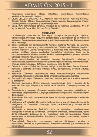 Respiración anaeróbica: Etapas (Glucólisis, fermentación: Fermentación
alcohólica, fermentación láctica).
8. CICLO CELULAR EUCARIÓTICO. Interface: Fase G1, Fase S, Fase G2. Fase G0.
División Celular: Mitosis: Características, Fases. Meiosis: Características, Fases.
Gametogénesis: Ovogénesis y Espermatogénesis.
9. GENÉTICA: Terminología genética. Principio de la Herencia Mendeliana. 1° y 2°
ley de Mendel. Cruce Monohíbrido. Cruce Dihíbrido.
PSICOLOGÍA
1. La Psicología como ciencia: Etimología, conceptos de psicología, objetivos,
características. Procesos Psíquicos, características y clasiﬁcación de los Procesos
psíquicos. Requisitos para considerar la psicología como ciencia. Ramas o áreas
de la Psicología.
2. Bases biológicas del comportamiento humano: Sistema Nervioso. La neurona,
partes, tipos de neurona y neurotransmisores. División del Sistema Nervioso.
Sistema Nervioso Central, componentes y funciones más importantes, médula
espinal, encéfalo, lóbulos cerebrales, hemisferios cerebrales, áreas de la
subcorteza cerebral, sistema límbico. Sistema nervioso periférico, sistema nervioso
somático y sistema nervioso autónomo.
3. Bases socio-culturales del psiquismo humano: Socialización, deﬁnición y
características, agentes socializadores (familia y tipos de familia), manifestaciones.
El grupo social. Liderazgo, deﬁnición, funciones y tipos de líder.
4. Desarrollo humano. Deﬁnición, factores biológicos y ambientales. Etapas: Prenatal,
perinatal y postnatal (neonato, infancia, niñez, adolescencia, juventud, adultez,
senectud).
5. Sensación. Concepto, características. Base anatomo-ﬁsiológica, modalidades
sensoriales. Umbrales. Funciones de los principales órganos sensoriales.
6. Percepción: Concepto. Elementos, funciones, factores, principios y alteraciones de
la percepción.
7. Atención. Memoria y Olvido: concepto, características, tipos y factores de la
atención. Concepto, etapas y anomalías de la memoria. Concepto y causas del
olvido.
8. Pensamiento y lenguaje: Concepto, características, funciones, modalidades y
habilidades del pensamiento. Lenguaje: Desarrollo y adquisición, funciones y tipos
del lenguaje.
9. Aprendizaje: Concepto, características, tipos, teorías del aprendizaje y estilos de
aprendizaje.
10. Inteligencia y Creatividad: Conceptos, factores, tipos y sus principales teorías de la
inteligencia. La Creatividad: Concepto, fases, características y factores de la
creatividad.
11. Afectividad y Motivación: Deﬁnición, tipos de afectividad, manifestaciones
ﬁsiológicas y teorías de la emoción. Motivación: Deﬁnición, características, ciclos
de la motivación, procesos de la motivación, tipos de necesidades. Teoría
motivacional de Abraham Maslow. Autoestima: Concepto, componentes, etapas y
dimensiones.
12. Personalidad: Concepto, componentes, factores (biológicos, sociales y
personales). Teorías de la personalidad. Trastornos mentales que distorsionan la
personalidad.
ADMISIÓN 2015 - I
82
 