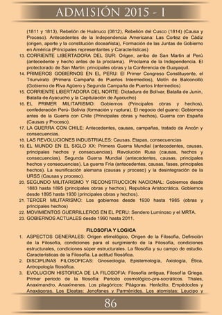 (1811 y 1813), Rebelión de Huánuco (0812), Rebelión del Cusco (1814) (Causa y
Proceso). Antecedentes de la Independencia Americana: Las Cortez de Cádiz
(origen, aporte y la constitución doceañista), Formación de las Juntas de Gobierno
en América (Principales representantes y Características)
13. CORRIENTE LIBERTADORA DEL SUR: Origen, arribo de San Martin al Perú
(antecedente y hecho antes de la proclama). Proclama de la Independencia. El
protectorado de San Martin: principales obras y la Conferencia de Guayaquil.
14. PRIMEROS GOBIERNOS EN EL PERU: El Primer Congreso Constituyente, el
Triunvirato (Primera Campaña de Puertos Intermedios), Motín de Balconcillo
(Gobierno de Riva Agüero y Segunda Campaña de Puertos Intermedios)
15. CORRIENTE LIBERTADORA DEL NORTE: Dictadura de Bolívar, Batalla de Junín,
Batalla de Ayacucho y la Capitulación de Ayacucho)
16. EL PRIMER MILITARISMO: Gobiernos (Principales obras y hechos),
confederación Perú- Bolivia (formación y ruptura). El negocio del guano: Gobiernos
antes de la Guerra con Chile (Principales obras y hechos), Guerra con España
(Causas y Proceso).
17. LA GUERRA CON CHILE: Antecedentes, causas, campañas, tratado de Ancón y
consecuencias.
18. LAS REVOLUCIONES INDUSTRIALES: Causas, Etapas, consecuencias
19. EL MUNDO EN EL SIGLO XX: Primera Guerra Mundial (antecedentes, causas,
principales hechos y consecuencias). Revolución Rusa (causas, hechos y
consecuencias). Segunda Guerra Mundial (antecedentes, causas, principales
hechos y consecuencias). La guerra Fría (antecedentes, causas, fases, principales
hechos). La reuniﬁcación alemana (causas y proceso) y la desintegración de la
URSS (Causas y proceso).
20. SEGUNDO MILITARISMO Y RECONSTRUCCION NACIONAL: Gobiernos desde
1883 hasta 1895 (principales obras y hechos). Republica Aristocrática. Gobiernos
desde 1895 hasta 1930 (principales obras y hechos).
21. TERCER MILITARISMO: Los gobiernos desde 1930 hasta 1985 (obras y
principales hechos)
22. MOVIMIENTOS GUERRILLEROS EN EL PERU: Sendero Luminoso y el MRTA.
23. GOBIERNOS ACTUALES desde 1990 hasta 2011.
FILOSOFIA Y LOGICA
1. ASPECTOS GENERALES: Origen etimológico, Origen de la Filosofía, Deﬁnición
de la Filosofía, condiciones para el surgimiento de la Filosofía, condiciones
estructurales, condiciones súper estructurales. La ﬁlosofía y su campo de estudio.
Características de la Filosofía. La actitud ﬁlosóﬁca.
2. DISCIPLINAS FILOSOFICAS: Gnoseología, Epistemología, Axiología, Ética,
Antropología ﬁlosóﬁca.
3. EVOLUCION HISTORICA DE LA FILOSOFIA: Filosofía antigua, Filosofía Griega.
Primer periodo de la ﬁlosofía: Periodo cosmológico-pre-socráticos. Thales,
Anaximandro, Anaxímenes. Los pitagóricos: Pitágoras. Heráclito, Empédocles y
Anaxágoras. Los Eleatas: Jenofanes y Parménides. Los atomistas: Leucipo y
ADMISIÓN 2015 - I
86
 