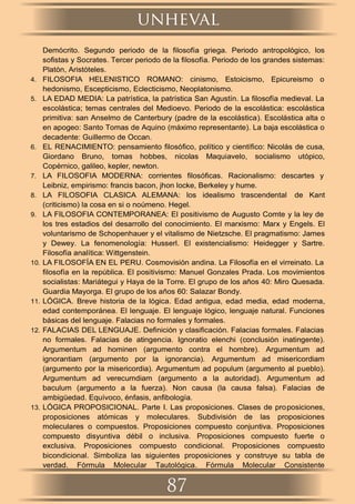 Demócrito. Segundo periodo de la ﬁlosofía griega. Periodo antropológico, los
soﬁstas y Socrates. Tercer periodo de la ﬁlosofía. Periodo de los grandes sistemas:
Platón, Aristóteles.
4. FILOSOFIA HELENISTICO ROMANO: cinismo, Estoicismo, Epicureismo o
hedonismo, Escepticismo, Eclecticismo, Neoplatonismo.
5. LA EDAD MEDIA: La patrística, la patrística San Agustín. La ﬁlosofía medieval. La
escolástica; temas centrales del Medioevo. Periodo de la escolástica: escolástica
primitiva: san Anselmo de Canterbury (padre de la escolástica). Escolástica alta o
en apogeo: Santo Tomas de Aquino (máximo representante). La baja escolástica o
decadente: Guillermo de Occan.
6. EL RENACIMIENTO: pensamiento ﬁlosóﬁco, político y cientíﬁco: Nicolás de cusa,
Giordano Bruno, tomas hobbes, nicolas Maquiavelo, socialismo utópico,
Copérnico, galileo, kepler, newton.
7. LA FILOSOFIA MODERNA: corrientes ﬁlosóﬁcas. Racionalismo: descartes y
Leibniz, empirismo: francis bacon, jhon locke, Berkeley y hume.
8. LA FILOSOFIA CLASICA ALEMANA: los idealismo trascendental de Kant
(criticismo) la cosa en si o noúmeno. Hegel.
9. LA FILOSOFIA CONTEMPORANEA: El positivismo de Augusto Comte y la ley de
los tres estadios del desarrollo del conocimiento. El marxismo: Marx y Engels. El
voluntarismo de Schopenhauer y el vitalismo de Nietzsche. El pragmatismo: James
y Dewey. La fenomenología: Husserl. El existencialismo: Heidegger y Sartre.
Filosofía analítica: Wittgenstein.
10. LA FILOSOFÍA EN EL PERU. Cosmovisión andina. La Filosofía en el virreinato. La
ﬁlosofía en la república. El positivismo: Manuel Gonzales Prada. Los movimientos
socialistas: Mariátegui y Haya de la Torre. El grupo de los años 40: Miro Quesada.
Guardia Mayorga. El grupo de los años 60: Salazar Bondy.
11. LÓGICA. Breve historia de la lógica. Edad antigua, edad media, edad moderna,
edad contemporánea. El lenguaje. El lenguaje lógico, lenguaje natural. Funciones
básicas del lenguaje. Falacias no formales y formales.
12. FALACIAS DEL LENGUAJE. Deﬁnición y clasiﬁcación. Falacias formales. Falacias
no formales. Falacias de atingencia. Ignoratio elenchi (conclusión inatingente).
Argumentum ad hominen (argumento contra el hombre). Argumentum ad
ignorantiam (argumento por la ignorancia). Argumentum ad misericordiam
(argumento por la misericordia). Argumentum ad populum (argumento al pueblo).
Argumentum ad verecumdiam (argumento a la autoridad). Argumentum ad
baculum (argumento a la fuerza). Non causa (la causa falsa). Falacias de
ambigüedad. Equívoco, énfasis, anﬁbología.
13. LÓGICA PROPOSICIONAL. Parte I. Las proposiciones. Clases de proposiciones,
proposiciones atómicas y moleculares. Subdivisión de las proposiciones
moleculares o compuestos. Proposiciones compuesto conjuntiva. Proposiciones
compuesto disyuntiva débil o inclusiva. Proposiciones compuesto fuerte o
exclusiva. Proposiciones compuesto condicional. Proposiciones compuesto
bicondicional. Simboliza las siguientes proposiciones y construye su tabla de
verdad. Fórmula Molecular Tautológica. Fórmula Molecular Consistente
unheval
87
 