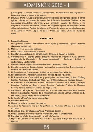 (Contingente). Fórmula Molecular Contradictoria. Propiedades de las propiedades.
Formalización de la lógica proposicional.
14. LÓGICA. Parte II. Lógica predicativa: proposiciones categóricas típicas. Formas
típicas. Inferencias: clases de inferencias. Inferencia inmediata. Validez de las
inferencias inmediatas: inferencia y por oposición (cuadro de Boecio y los
diagramas de Venn) Inferencia Mediata: El silogismo: ﬁguras del silogismo. Modo
válido del silogismo. Reglas del silogismo. Prueba de validez de los silogismos por
el diagrama de Venn. Lógica de clases: Clase. Subclase. Elemento. Tipos de
clase.
LITERATURA
1. Preceptiva literaria.
2. Los géneros literarios tradicionales: lírico, épico y dramático. Figuras literarias
(Recursos estilísticos).
3. Métrica y rima: Licencias poéticas.
4. Periodización de la literatura universal.
5. Literatura griega clásica. El género épico: Homero: la Ilíada y la Odisea.
6. Géneros lírico y Tragedia griega. Sófocles: Análisis de Antígona y Ayax. Esquilo:
Análisis de la Orestiada y Prometeo encadenado y Eurípides. Análisis de
Andrómaca y Las troyanas.
7. Literatura latina: Virgilio: Análisis de la Eneida, Horacio y Ovidio.
8. Literatura medieval. Características y principales representantes. Dante Alighieri y
Análisis de La Divina Comedia.
9. El Renacimiento. Shakespeare: Análisis de las obras Otelo y Hamlet.
10. El Neoclasicismo. Moliere: Análisis de El médico a palos y El avaro.
11. El Romanticismo. Características y principales representantes, Johan Wolfang
Goethe: Análisis de Cuitas Edgar Allan Poe: Análisis del cuento Corazón delator.
12. El Realismo y Naturalismo. Fedor Dostoievski: Análisis de Crimen y castigo;
Stendhal: Análisis de Rojo y negro; Gustavo Flauberte: Análisis de Madame
Bovary; Honore de Balzac: Análisis de Papá Goriot.
13. Narradores del siglo XX. Características de la narrativa contemporánea. Manuel
Proust; Franz Kafka: Análisis de la metamorfosis; Alberto Camus: Análisis de El
extranjero; James Joyee: Análisis de Ulises.
14. La literatura Española: esquema evolutivo.
15. Literatura Medieval.
16. Mester de iuglaria y mester de clerecía.
17. Análisis de Poema del mio Cid; Jorge Manrique: Análisis de Coplas a la muerte de
su padre.
18. El siglo de Oro. Garcilaso de la Vega: Análisis de Egloga I.
19. Poesía ascética: fray Luis de León: Análisis de Oda a la vida retirada.
20. Narrativa española: Análisis de El Lazarillo de Tormes.
21. Miguel de Cervantes Saavedra: Análisis de El ingenioso hidalgo don Quijote de La
Mancha.
ADMISIÓN 2015 - I
88
 