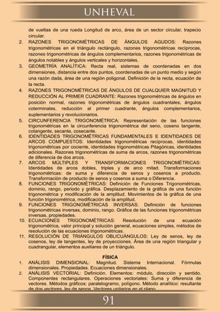 de vueltas de una rueda Longitud de arco, área de un sector circular, trapecio
circular.
2. RAZONES TRIGONOMÉTRICAS DE ÁNGULOS AGUDOS: Razones
trigonométricas en el triángulo rectángulo, razones trigonométricas recíprocas,
razones trigonométricas de ángulos complementarios, razones trigonométricas de
ángulos notables y ángulos verticales y horizontales.
3. GEOMETRÍA ANALÍTICA: Recta real, sistemas de coordenadas en dos
dimensiones, distancia entre dos puntos, coordenadas de un punto medio y según
una razón dada, área de una región poligonal. Deﬁnición de la recta, ecuación de
la recta.
4. RAZONES TRIGONOMÉTRICAS DE ÁNGULOS DE CUALQUIER MAGNITUD Y
REDUCCIÓN AL PRIMER CUADRANTE: Razones trigonométricas de ángulos en
posición normal, razones trigonométricas de ángulos cuadrantales, ángulos
coterminales, reducción al primer cuadrante, ángulos complementarios,
suplementarios y revolucionarios.
5. CIRCUNFERENCIA TRIGONOMÉTRICA: Representación de las funciones
trigonométricas en la circunferencia trigonométrica del seno, coseno tangente,
cotangente, secante, cosecante.
6. IDENTIDADES TRIGONOMÉTRICAS FUNDAMENTALES E IDENTIDADES DE
ARCOS COMPUESTOS: Identidades trigonométricas recíprocas, identidades
trigonométricas por cociente, identidades trigonométricas Pitagóricas, identidades
adicionales. Razones trigonométricas de suma de arcos, razones trigonométricas
de diferencia de dos arcos.
7. ARCOS MÚLTIPLES Y TRANSFORMACIONES TRIGONOMÉTRICAS:
Identidades de arcos dobles, triples y de arco mitad. Transformaciones
trigonométricas: de suma y diferencia de senos y cosenos a producto.
Transformación de producto de senos y cosenos a suma o Diferencia.
8. FUNCIONES TRIGONOMÉTRICAS: Deﬁnición de Funciones Trigonométricas,
dominio, rango, periodo y gráﬁca. Desplazamiento de la gráﬁca de una función
trigonométrica y modiﬁcación de la amplitud. Movimientos de la gráﬁca de una
función trigonométrica, modiﬁcación de la amplitud.
9. FUNCIONES TRIGONOMÉTRICAS INVERSAS: Deﬁnición de funciones
trigonométricas inversas, dominio, rango. Gráﬁca de las funciones trigonométricas
inversas, propiedades.
10. ECUACIONES TRIGONOMÉTRICAS: Resolución de una ecuación
trigonométrica, valor principal y solución general, ecuaciones simples, métodos de
resolución de las ecuaciones trigonométricas.
11. RESOLUCIÓN DE TRIÁNGULOS OBLICUÁNGULOS: Ley de senos, ley de
cosenos, ley de tangentes, ley de proyecciones. Área de una región triangular y
cuadrangular, elementos auxiliares de un triángulo.
FÍSICA
1. ANÁLISIS DIMENSIONAL: Magnitud. Sistema Internacional. Fórmulas
dimensionales. Propiedades. Ecuaciones dimensionales.
2. ANÁLISIS VECTORIAL: Deﬁnición. Elementos: módulo, dirección y sentido.
Componentes rectangulares. Operaciones vectoriales: Suma y diferencia de
vectores. Métodos gráﬁcos: paralelogramo, polígono. Método analítico: resultante
de dos vectores, ley de senos. Vectores unitarios en el plano.
unheval
91
 