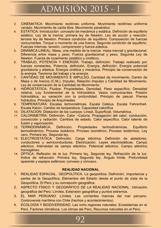3. CINÉMATICA: Movimiento rectilíneo uniforme. Movimiento rectilíneo uniforme
variado. Movimiento de caída libre. Movimiento parabólico
4. ESTÁTICA: Introducción: concepto de mecánica y estática. Deﬁnición de equilibrio
estático. Ley de la inercia: primera ley de Newton. Ley de acción y reacción:
tercera ley de Newton. Primera condición de equilibrio. Composición de fuerzas
concurrentes. Torque o momento de una fuerza. Segunda condición de equilibrio.
Fuerzas internas: tensión, comprensión y fuerza elástica.
5. DINÁMICA LINEAL: Masa, una medida de la inercia: masa inercial y gravitacional.
Diferencia entre masa y peso. Fuerza gravitacional y peso, Segunda Ley de
Newton. Fuerza de rozamiento (estático y cinético).
6. TRABAJO, POTENCIA Y ENERGÍA: Trabajo, deﬁnición. Trabajo realizado por
fuerzas constantes. Potencia, deﬁnición. Energía, deﬁnición. Energía potencial
gravitatoria y elástica. Energía cinética y mecánica. Principio de conservación de
la energía. Teorema del trabajo y la energía.
7. CANTIDAD DE MOVIMIENTO E IMPULSO. Cantidad de movimiento, Centro de
Masa o de Inercia (C.M.), Impulso, Relación Impulso y Cantidad de Movimiento.
Ley de conservación de la Cantidad de Movimiento.
8. HIDROSTÁTICA: Fluidos: Propiedades, Densidad, Peso especíﬁco, Densidad
relativa. Ley fundamental de la hidrostática. Vasos comunicantes. Presión
hidrostática, su variación con la profundidad. Principio de pascal. Prensa
hidráulica. Principio de Arquímedes.
9. TEMPERATURA: Escalas termométricas. Escala Celsius. Escala Fahrenheit.
Escala Kelvin. Cambio de temperatura. Capacidad caloríﬁca
10. DILATACIÓN: Dilatación de los cuerpos: Lineal, Superﬁcial, Volumétrica.
11. CALORIMETRÍA: Deﬁnición. Calor –Caloría. Propagación del calor: conducción,
convección y radiación. Cambios de estado. Calor especíﬁco. Calor latente de
fusión y vaporización.
12. TERMODINÁMICA: Deﬁnición. Propiedades termodinámicas. Equilibrio
termodinámico. Proceso isobárico. Proceso isométrico. Proceso isotérmico. Ley
cero. Primera ley. Segunda ley.
13. ELECTROSTÁTICA: Deﬁnición. Carga eléctrica. Deﬁnición de aisladores,
conductores y semiconductores. Electrización. Leyes electrostáticas. Campo
eléctrico. Intensidad de campo eléctrico. Potencial eléctrico. Campo eléctrico
homogéneo.
14. ÓPTICA: Reﬂexión de la luz: Primera ley, Segunda ley. Refracción de la luz:
Índice de refracción: Primera ley, Segunda ley, Ángulo límite. Profundidad
aparente y espejos esféricos: convexo y cóncavo.
REALIDAD NACIONAL
1. REALIDAD ESPACIAL. GEOPOLÍTICA. La geopolítica: Deﬁnición, importancia y
partes de la Geopolítica. Elementos del Estado desde el punto de vista de la
Geopolítica. El Perú y su concepción geográﬁca.
2. ASPECTO FÍSICO Y GEOGRÁFICO DE LA REALIDAD NACIONAL. Ubicación
geográﬁca del Perú: Límites, Extensión geográﬁca y puntos extremos.
3. EL MAR PERUANO. Límites. Las corrientes marinas del mar peruano.
Controversia marítima con Chile (hechos y acontecimientos)
4. ECOLOGÍA Y BIODIVERSIDAD. Las ocho regiones naturales. Ecosistemas en el
Perú. Factores climáticos. Los climas del Perú. Recursos naturales en el Perú.
ADMISIÓN 2015 - I
92
 
