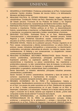 5. DESARROLLO SOSTENIBLE. Problemas ambientales en el Perú. Contaminación
ambiental. Cambio climático. Escases del recurso hídrico y la deforestación.
Ministerio del Medio Ambiente.
6. REALIDAD POLÍTICA. EL ESTADO PERUANO. Estado: origen, signiﬁcado y
características. Constitución Política del Perú. Elementos del Estado. Estructura
del Estado peruano. Funciones de los Poderes del Estado y los Órganos
Constitucionales Autónomos. Características del Sistema Democrático Actual.
7. PARTIDOS POLÍTICOS Y DESCENTRALIZACIÓN. Partidos políticos: signiﬁcado,
funciones e importancia. Partidos políticos en el Perú. La descentralización:
historia, características e importancia. La Regionalización: historia, características
e importancia. Los gobiernos regionales y locales: características y funciones.
8. REALIDAD CULTURAL. Diversidad Étnica en el Perú. Multiculturalidad,
Transculturización e Interculturalidad en el Perú. Identidad peruana. Ámbito
Regional y Local. Problemas Educativos: causas, consecuencias, sistema
educativo en el Perú, historia de la Educación y reformas educativas.
9. REALIDAD SOCIAL. Historia de la población peruana. Proceso migratorio en el
Perú: causas, consecuencias y efectos socioeconómicos. La cultura chicha. La
pobreza: causas, indicadores demográﬁcos y consecuencias. La discriminación:
problemática, normatividad, alternativas de solución. La violencia: causas, tipos y
manifestaciones. El Bullying y sus consecuencias. La drogadicción: causas,
consecuencias y programas de prevención.
10. REALIDAD ECONÓMICA. SECTORES PRODUCTIVOS. Sector Primario. La
minería: problemática, características, principales yacimientos mineros.
Explotación petrolera. La explotación gasífera en el Perú – Camisea:
características e importancia. La pesca: características, tipo, importancia y
problemática pesquera. La tala: características: tipos de bosques. La silvicultura,
beneﬁcio y problemática de los bosques. La agricultura, características, tipos y
problemática. La ganadería, características, tipos y problemática.
Sector Secundario. La industria: elementos, principales industrias peruanas,
características y problemática.
Sector Terciario. El turismo: características, indicadores y tipos de turismo. El
comercio: exportaciones e importaciones. El transporte – las vías de
comunicación nacional: transporte terrestre, aéreo y acuático.
11. RÉGIMEN ECONÓMICO EN EL PERÚ. El Neoliberalismo: historia y
características. Neoliberalismo económico en el Perú. Sectores socioeconómicos
en el Perú. Los grupos de poder económico en el Perú. Distribución de ingresos
en el Perú y niveles socioeconómicos en el país. Empleo en el Perú: el
desempleo, subempleo y el autoempleo. Problema de la deuda externa peruana:
origen y evolución de la deuda, factores que originaron la deuda. ¿Cómo está
compuesta nuestra deuda externa? Y evolución de la deuda.
12. REALIDAD INTERNACIONAL. LA GLOBALIZACIÓN Y LOS BLOQUES
INTERNACIONALES EN EL PERÚ. La globalización: concepto, límites,
problemas y perspectivas de la globalización y ventajas y desventajas de la
globalización en el Perú. Política de integración internacional: UNASUR (Historia,
unheval
93
 