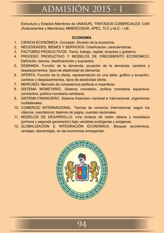 Estructura y Estados Miembros de UNASUR). TRATADOS COMERCIALES: CAN
(Antecedentes y Miembros); MMERCOSUR, APEC, TLC y ALC – UE.
ECONOMÍA
1. CIENCIA ECONÓMICA. Concepto. División de la economía.
2. NECESIDADES, BIENES Y SERVICIOS. Clasiﬁcación, características.
3. FACTORES PRODUCTIVOS. Tierra, trabajo, capital, empresa y gobierno.
4. PROCESO PRODUCTIVO Y MODELOS DE CRECIMIENTO ECONÓMICO.
Deﬁnición, teorías, clasiﬁcaciones y supuestos.
5. DEMANDA. Función de la demanda, ecuación de la demanda, cambios y
desplazamientos, tipos de elasticidad de demanda.
6. OFERTA. Función de la oferta, representación en una tabla, gráﬁco y ecuación,
cambios y desplazamientos, tipos de elasticidad oferta.
7. MERCADO. Mercado de competencia perfecta e imperfecta.
8. SISTEMA MONETARIO. Sistema monetario, política monetaria expansiva,
contractiva, política monetaria cambiaria.
9. SISTEMA FINANCIERO. Sistema ﬁnanciero nacional e internacional, organismos
multilaterales.
10. COMERCIO INTERNACIONAL. Teorías de comercio internacional, según los
clásicos, neoclásicos; balanza de pagos, cuentas nacionales.
11. MODELOS DE DESARROLLO. Una síntesis de visión clásica y neoclásica
(primera y segunda generación) bajo variables endógenas y exógenas.
12. GLOBALIZACIÓN E INTEGRACIÓN ECONÓMICA. Bloques económicos,
ventajas, desventajas, en las economías emergentes.
ADMISIÓN 2015 - I
94
NIVERSIDADNACIONALU
HERMILIOVALDIZAN
DE HUANUCO
6491LEY 14 1509
 