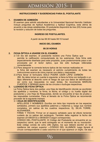 INSTRUCCIONES Y SUGERENCIAS PARA EL POSTULANTE
1. EXAMEN DE ADMISIÓN
El examen para admitir estudiantes a la Universidad Nacional Hermilio Valdizán
incluye preguntas de Aptitud Académica y Aptitud Cognitiva, esta última de
acuerdo a las áreas establecidas. El postulante dispondrá de tres (03) horas para
la revisión y solución de todas las preguntas.
INGRESO DE POSTULANTES.
A partir de las 06:30 hasta 08:15 horasǁ
INICIO DEL EXAMEN
08:30 HORAS
2. FICHA ÓPTICA A USARSE EN EL EXAMEN
2.1.El día del examen, el postulante recibirá una Ficha Óptica que
permite la caliﬁcación computarizada de los exámenes. Esta ﬁcha está
especialmente diseñada para este propósito, pues posteriormente pasa a ser
procesada por el lector óptico, que lee sólo burbujas rellenadas
correctamente.
2.2.Para asegurar la correcta lectura óptica de las marcas realizadas en
la ﬁcha del examen es necesario el estricto cumplimiento de todas las
instrucciones acerca de cómo marcar sus datos y respuestas.
2.3.Para llenar el formulario SÓLO PODRÁ USAR LÁPIZ CARBÓN
2Bǁ. Se debe tomar en cuenta lo siguiente: si llena la ﬁcha con bolígrafo o un
lápiz diferente al descrito corre el riesgo de que sus datos de identiﬁcación
así como sus respuestas no sean leídas. Se recomienda MARCAS
FUERTES Y DENSAS dentro de los círculos o burbujas respectivas.
3. LLENADO DE FICHA ÓPTICA
La Ficha Óptica tiene dos partes: una Hoja de Identiﬁcación (donde se escribirán
los apellidos y nombres, la ﬁrma, la fecha, el código y su huella digital del
postulante) y una Hoja de Respuestas, donde se encuentra el tipo de prueba y
las respuestas numeradas. Para el llenado de la Ficha Óptica se recomienda
proceder de la siguiente manera:
3.1.HOJA DE IDENTIFICACIÓN
APELLIDOS Y NOMBRES: Escriba con letra tipo imprenta en los espacios
señalados, primero sus apellidos paternos y maternos y, luego sus nombre
completos, sin salirse de los cuadros respectivos. Ej. SILVA TORRE,
ALEXANDER.
FIRMA Y FECHA: Firmar en el espacio señalado para tal efecto teniendo
cuidado de no salirse del rectángulo. También debe registrar la fecha del
examen (01/09/2013) o 08/09/2013 según corresponda).
CÓDIGO DEL POSTULANTE: El Código del Postulante se encuentra en su
respectivo carné, que le será entregado en el momento de su inscripción.
Este código consta de ocho (08) dígitos, los que deberá escribir en los
casilleros del campo superior ―CÓDIGO DEL ALUMNOǁ; luego llenará el
círculo correspondiente a cada columna en el que aparece un dígito. De esa
96
admisión 2015- i
 