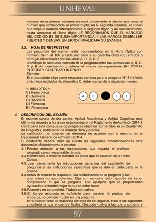 manera, en la primera columna marcará únicamente el círculo que tenga el
número que corresponda al primer dígito; en la segunda columna, el círculo
que tenga el número correspondiente al segundo dígito, y así sucesivamente,
hasta completar el último dígito. LE RECORDAMOS QUE EL MARCADO
DEL CÓDIGO ES DE SUMA IMPORTANCIA, Y LAS MARCAS DEBEN SER
FUERTES Y DENSAS. UN ERROR INVALIDARÁ SU EXAMEN.
3.2. HOJA DE RESPUESTAS
Las preguntas del examen están representados en la Ficha Óptica con
números del 1 al 100, y cada uno tiene a su derecha cinco (05) círculos o
burbujas identiﬁcadas con las letras A, B, C, D, E.
Identiﬁque la respuesta correcta de la pregunta entre las alternativas A, B, C,
D y E del cuestionario y rellene el círculo correspondiente EN FORMA
ÍNTEGRA Y CON TRAZO INTENSO.
Ejemplo:
Si el postulante elige como respuesta correcta para la pregunta N° 4 (referida
a términos excluidos) la alternativa C, debe marcar de la siguiente manera:
4. BIBLIOTECA
A ) Hemeroteca
B) Quiroteca
C) Discoteca
D) Filmoteca
E) Pinacoteca
4. DESCRIPCIÓN DEL EXAMEN
El examen consta de dos partes: Aptitud Académica y Aptitud Cognitiva, esta
última de acuerdo a las áreas establecidas en el Reglamento de Admisión 2014-I.
Cada parte está compuesta de preguntas objetivas, contenidos en un Cuadernillo
de Preguntas, redactadas de manera clara y precisa.
La caliﬁcación del examen se efectuará de acuerdo con lo descrito en el
Reglamento General de Admisión 2014-I.
El postulante deberá tener en cuenta las siguientes recomendaciones para
desarrollar eﬁcientemente la prueba:
4.1.Prestar atención a las instrucciones que imparta el profesor
asignado como responsable de aula.
4.2.Escribir con la máxima claridad los datos que se solicitan en la Ficha
Óptica.
4.3. Leer atentamente las instrucciones generales del cuadernillo de
preguntas y las instrucciones especíﬁcas que se dan en cada parte de la
prueba.
4.4.Antes de marcar la respuesta, lea cuidadosamente la pregunta y las
alternativas correspondientes. Elija su respuesta sólo después de haber
comprendido lo que se pregunta. Los ejemplos que se proporcionan
ayudarán a entender mejor lo que se debe hacer.
4.5.Razone y no se precipite. Trabaje con calma.
4.6.El tiempo asignado es suﬁciente para resolver la prueba; sin
embargo, no demore mucho en una pregunta.
Si no puede hallar la respuesta correcta no se angustie. Pase a las siguientes
y conteste la que encuentre fáciles. Después vuelva a las que o contesto y
BA B D E
97
unheval
 