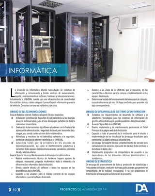 a Dirección de Informática atiende necesidades de sistemas de
Linformación y comunicación y brinda servicios de asesoramiento,
soporte y mantenimiento de software, hardware y telecomunicaciones.
Actualmente la UNHEVAL cuenta con una infraestructura de conectividad
físicadebraópticaycablescategoría6paraelujodeinformaciónyservicio
detelefonía.Contamosconunaredinalámbricadedatos.
UNIDADDE TELECOMUNICACIONES
ÁreadeRedesdeInternet,TelefoníaySoporteTécnicorespectivo
Ü Instalación y distribución de puntos de red inalámbrica a las diversas
áreas de la Universidad, para el uso de equipos portátiles de toda la
comunidaduniversitaria.
Ü Evaluación de herramientas de software y hardware con la nalidad de
optimizar la administración y seguridad de la red para transmitir data,
imagen,voz,sonidoyvideoatravésdelaredtelemática.
Ü Administra y monitorea la red telemática referente a la seguridad,
controldeserviciosdeinternetytelefoníadelaUNHEVAL.
Ü Soluciona fallas que se presentan en los equipos de
telecomunicaciones, así como el mantenimiento preventivo y
correctivodelosequiposdetelecomunicaciones:servidores,gabinetes
deredyteléfonointerno.
ÁreadeSoporteTécnicoyMantenimientodeInfraestructuraInformática
Ø Realiza mantenimiento técnico de hardware (repara equipos de
cómputo, impresoras, proyector multimedia y todo lo referente a la
infraestructurainformáticadelainstitución).
Ø Brinda soporte técnico de software a todos los equipos de las
dependenciasdelaUNHEVAL.
Ø Capacita a los usuarios para el manejo correcto de los equipos
informáticosyusodelsoftwarelicenciado.
Ø Asesora a las áreas de la UNHEVAL que lo requieran, en las
características técnicas para la compra e implementación de los
equiposdecómputo.
Ø Determina el estado de funcionamiento de los equipos de cómputo,
cuya obsolescencia y/o vida útil haya concluido, para proceder a la
bajacorrespondiente.
UNIDADDE DESARROLLODE SISTEMASDEINFORMACIÓN
µ Establece los requerimientos de desarrollo de software y la
plataforma tecnológica para los sistemas de información de
gestiónadministrativaydegestiónacadémicadelaUniversidad.
µ ÁreadePáginaWebdelaUNHEVAL
ü Diseña, implementa y da mantenimiento permanente al Portal
PrincipaldelapáginawebdelaInstitución.
ü Capacita a todo el personal de la institución para el diseño e
implementación de los vínculos de las áreas que lo soliciten para
conectarsealapáginaprincipaldelportalweb.
ü Se encarga del soporte técnico y mantenimiento del servidor web
(actualización de servicios, ejecución del backup de los archivos y
delabasededatos,etc.)
µ Implementa programas de computadora de acuerdo a las
necesidades de las diferentes ocinas administrativas y
académicas.
UNIDADDE ESTADÍSTICA
Se encarga del procesamiento de datos y producción de estadísticas e
indicadores conables, mediante diversas publicaciones que permiten el
conocimiento de la realidad institucional. A su vez proporciona la
Informaciónprimariaparalaelaboracióndeproyectos.
PROSPECTO DE ADMISIÓN 2017-II10
DIRECCIÓN DE ADMISIÓN
INFORMÁTICA
 