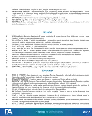 Problemassobremóviles(MRU),Tiempodeencuentro,Tiempodealcance,Tiempodeseparación.
13. CRONOMETRÍA Y CALENDARIOS: Tiempo relacionado con golpes, campanadas y similares, Problemas sobre Relojes (Adelantos y atrasos,
Ángulo formado por las manecillas de un reloj, Tiempo transcurrido y tiempo que falta por transcurrir, Relación entre el desplazamiento del
horarioyelminutero),Calendarios.
14. FRACCIONES:Fracción(principalesfracciones,rendimientoyrecipientes,reducciónalaunidad).
15. REGLADETRES:Regladetressimple directa,Regladetressimplesinversa,Regladetrescompuesta.
16. PORCENTAJES: Tanto por cuanto y tanto por ciento, Porcentajes y expresión porcentual, Aumentos y descuentos sucesivos, Variaciones
porcentuales,aplicacionescomerciales.
LENGUAJE
1. LA COMUNICACIÓN: Elementos. Clasicación. El proceso comunicativo. El lenguaje humano. Planos del lenguaje: Lenguaje y habla.
Funciones.Variacionesdelalengua:dialectoysociolecto.
2. ORTOGRAFÍA DE LA LENGUA ESPAÑOLA: Fonemas vocálicos y consonánticos. Relación fonema-letra. Sílaba: diptongo, triptongo e hiato.
Acentuaciónytildación.Tildacióngeneral:agudas,graves,esdrújulasysobreesdrújulas.
3. TILDACIÓNESPECIAL:Demonosílabasypolisílabosdiacríticos.Depalabrasenfáticas.Depalabrascompuestas.
4. USODEMAYÚSCULASYMINÚSCULAS:Casosmásimportantes.
5. USODELOSSIGNOSDEPUNTUACIÓN:Punto.Coma.Puntoycoma.Dospuntos,Puntossuspensivos.Signosdeinterrogaciónyexclamación.
6. MORFOLOGÍA DE LA LENGUA ESPAÑOLA: Morfemas: lexemas y ajos. La palabra: estructura y clasicación. Usos adecuados de palabras
queseescribenjuntasoseparadas.Laexión.Formacióndepalabra:derivación,composición,parasíntesis,onomatopeya.
7. CATEGORÍASVARIABLES:Elsustantivo:estructura,clasicaciónyfuncióndelsustantivo.Adjetivo.Determinantes.Pronombre.
8. ElVERBO:Estructurayclasicación.Formasverbales.Perífrasisverbales.
9. CATEGORÍASINVARIABLES:Adverbio.Preposición.Conjunción.Interjecciones.
10. SINTAXISDELALENGUAESPAÑOLA:Frase.Proposición.Oración:clases,estructura.
11. ORACIÓN SIMPLE Y LA COMPUESTA: Partes de la oración simple, clasicación por su estructura Interna. Clasicación por la actitud del
hablante.Oracióncompuestacoordinada.Oracióncompuestasubordinada:sustantiva,adjetiva,adverbial.
12. SEMÁNTICADELALENGUAESPAÑOLA:Elsignolingüístico.Elementosycaracterísticas.Ladenotaciónylaconnotación.
MATEMÁTICA
1. TEORÍA DE EXPONENTES: Leyes de exponente, Leyes de radicales, Teoremas: bases iguales, potencia de potencia y exponentes iguales.
Exponentesracionales,Teoremas:índicesiguales,raízderaízyradicalessucesivos.
2. ECUACIONESEXPONENCIALES:Ecuacionesexponencialesalgebraicas,Ecuacionescontérminosdebasesconstantes.
3. EXPRESIONES ALGEBRAICAS: Polinomios, Valor numérico de una expresión matemática, Grado de un polinomio, Polinomios especiales:
polinomioordenado,polinomiocompleto,polinomiohomogéneo,polinomiosidénticos,polinomio.Idénticamentenulo.
4. PRODUCTOS NOTABLES: Identica y evalúa cada tipo de producto notable: Binomio al cuadrado, Diferencia de cuadrados. Identidades de
Legendre.Binomioalcubo.Sumaydiferenciadecubos.Trinomioalcuadrado.Trinomioalcubo.Identidadesauxiliares.
5. DIVISIÓNALGEBRAICA:Divisióndepolinomios:Métodoclásico,HorneryRufni,TeoremadelResto.
6. FACTORIZACIÓN: Denición. Criterios de factorización: Factor común y agrupación. Criterio de los productos notables. Aspa simple, doble,
dobleespecial,Divisoresbinómicos.
7. TEORÍA DE ECUACIONES: Ecuación lineal con una incógnita, Propiedades básicas. Ecuación cuadrática con una incógnita, Criterios de
resolución:aspasimple,formulageneral.Propiedadesdelasraícesdeunaecuacióncuadrática.
8. FRACCIONES (MCM y MCD): Factor común de dos o más polinomios, polinomios primos entre sí. Múltiplo de un polinomio, operaciones con
fracciones.Descomposicióndeunafracciónenfraccionesparciales.
9. MATRICES: Denición. Determinantes de primer, segundo y tercer orden, Matrices especiales, Operaciones con matrices. Matriz cuadrada.
PROSPECTO DE ADMISIÓN 2017-II 103
DIRECCIÓN DE ADMISIÓN
 