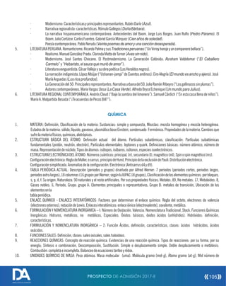· Modernismo:Característicasyprincipalesrepresentantes.RubénDarío(Azul).
· Narrativaregionalista:características.RómuloGallegos(DoñaBárbara).
· La narrativa hispanoamericana contemporánea. Antecedentes del Boom. Jorge Luis Borges. Juan Rulfo (Pedro Páramo). El
Boom.JulioCortázar.CarlosFuentes.GabrielGarcíaMárquez(Cienañosdesoledad).
· Poesíacontemporánea.PabloNeruda(Veintepoemasdeamoryunacancióndesesperada).
5. LITERATURAPERUANA.Romanticismo.RicardoPalmaysusTradicionesperuanas(“UnVirreyherejeyuncampanerobellaco”).
· Realismo.ManuelGonzálezPrada.ClorindaMattodeTurner(Avessinnido).
· Modernismo. José Santos Chocano. El Postmodernismo. La Generación Colónida. Abraham Valdelomar (“El Caballero
Carmelo”y“Hebaristo,elsaucequemuriódeamor”).
· Literaturavanguardista.CésarVallejoysuobrapoética(LosHeraldosnegros).
· Lanarraciónindigenista.LópezAlbújar(“Ushanan-jampi”deCuentosandinos).CiroAlegría(Elmundoesanchoyajeno).José
MaríaArguedas(Losríosprofundos).
· LaGeneracióndel50:Principalesrepresentantes.Narrativaurbanadel50.JulioRamónRibeyro(“Losgallinazossinplumas”).
· Autorescontemporáneos.MarioVargasLlosa(LaCasaVerde).AlfredoBryceEchenique(UnmundoparaJulius).
6. LITERATURA REGIONAL CONTEMPORÁNEA. Andrés Cloud (“Bajo la sombra del limonero”). Samuel Cárdich (“En esta casa llena de niños”).
MarioA.MalpartidaBesada(“¿TeacuerdasdePecosBill?”).
QUÍMICA
1. MATERIA: Denición, Clasicación de la materia: Sustancias: simple y compuesta, Mezclas: mezcla homogénea y mezcla heterogénea.
Estadosdelamateria:sólido,líquido,gaseoso,plasmáticoboseEinstein,condensado Fermiónico.Propiedadesdelamateria.Cambiosque
sufrelamateriafísicos,químicos,alotrópicos.
2. ESTRUCTURA BÁSICA DEL ÁTOMO: Denición actual del átomo. Partículas subatómicas, clasicación: Partículas subatómicas
fundamentales (protón, neutrón, electrón), Partículas elementales: leptones y quark. Deniciones básicas: número atómico, número de
masa.Representacióndenúclido.Tiposdeátomos:isótopos,isóbaros,isótonos,especiesisoelectrónicos.
3. ESTRUCTURAELECTRÓNICADELÁTOMO:Númeroscuánticos:principal,(n),secundario(l),magnético(ml),Spinospinmagnético(ms).
Conguraciónelectrónica:RegladeMoller,osarrus,principiodeHund,PrincipiodelaexclusióndePauli.Distribuciónelectrónica.
Conguraciónsimplicada.Anomalíasdelaconguración.Electrónica(Antisarrusd4yd9).
4. TABLA PERIÓDICA ACTUAL: Descripción (periodos y grupos) diseñado por Alfred Werner: 7 periodos (periodos cortos, periodos largos,
periodosextralargos),18columnas(16gruposporWerner;segúnlaIUPAC18grupos),Clasicacióndeloselementosquímicos:porbloques.
s, p, d, f. Su origen: Naturaleza: 90 naturales y el resto articiales. Por sus propiedades físicas: Metales: 89, No metales: 17, Metaloides: 8,
Gases nobles: 6, Periodo, Grupo: grupo A: Elementos principales o representativos, Grupo B: metales de transición, Ubicación de los
elementosenla
tablaperiódica.
5. ENLACE QUÍMICO - ENLACES INTERATÓMICOS: Factores que determinan el enlace químico: Regla del octeto, electrones de valencia
(electronesexternos),notacióndeLewis.Enlacesinteratómicos:enlaceiónico(electrovalente),covalente,metálico.
6. FORMULACIÓN Y NOMENCLATURA INORGÁNICA – I: Número de Oxidación. Valencia. Nomenclatura Tradicional, Stock. Funciones Químicas
Inorgánicas: Hidruros, metálicos, no metálicos, Especiales. Óxidos: básicos, óxidos ácidos (anhídridos). Hidróxidos: denición,
características.
7. FORMULACIÓN Y NOMENCLATURA INORGÁNICA – 2: Función Ácidos, denición, características, clases: ácidos hidrácidos, ácidos
oxácidos.
8. FUNCIONESSALES:Denición,clases:salesoxisales,saleshaloideas.
9. REACCIONES QUÍMICAS: Concepto de reacción química. Evidencias de una reacción química. Tipos de reacciones: por su forma, por su
energía; Síntesis o combinación, Descomposición, Sustitución. Simple o desplazamiento simple. Doble desplazamiento o metátesis:
Combustión:completaeincompleta.Balanceodeecuacionestanteoyrédox.
10. UNIDADES QUÍMICAS DE MASA: Peso atómico. Masa molecular (uma). Molécula gramo (mol-g), Átomo gramo (at-g). Mol número de
PROSPECTO DE ADMISIÓN 2017-II 105
DIRECCIÓN DE ADMISIÓN
 
