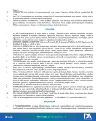 Avogadro.
11. ESTEQUIOMETRÍA: Leyes ponderales: Ley de conservación de la masa: Lavoisier, Proporciones denidas de Proust. Ley volumétrica: Gay
Lussac.
12. SOLUCIONES:Solutoysolvente,tiposdesoluciones.Unidadesfísicasdeconcentración(porcentajeenmasa-volumen),Unidadesquímicas
deconcentración(molaridadynormalidad),Resolucióndeejercicios.
13. QUÍMICA DEL CARBONO HIDROCARBUROS: El átomo de carbono: propiedades. Tipos de fórmula: clases, estructural, semidesarrollada,
global, simplicada. Tipos de cadena: Cerrada: homocíclicas y heterocíclicas; Abierta: acíclicos. Clasicación de los hidrocarburos.
Alifáticos(alcanos,alquenosyalquinos).Formulaciónynomenclatura.Resolucióndeejercicios.
BIOLOGÍA
1. BIOLOGÍA: Introducción y Denición de Biología. Ramas de la Biología. Características de los seres vivos: metabolismo, crecimiento,
movimiento, sensibilidad e irritabilidad, homeostasis, reproducción, adaptación y evolución, organización compleja. Niveles de
organización: Nivel químico: Subnivel atómico, molecular, macromolecular y asociaciones supramoleculares. Nivel biológico: Subnivel
celular,tisular,orgánico,sistémico,subniveldeorganismo,población,comunidad,ecosistema,ecósfera.
2. COMPOSICIÓNQUÍMICADELOSSERESVIVOS:Bioelementos:Primarios(O,C,H,N),Secundarios(P,S,Ca,Mg,Na,K,Cl),Oligoelementos(Fe,
Cu,I,F,Co,Cr,Si,Mo,Mn,Zn,Li,Ni,B,Se,Ni,Br).
3. BIOMOLÉCULASORGÁNICAS:Glúcidos:Denición,importancia,clasicación:Monosacáridos:características,clasicacióndeacuerdoasu
grupo funcional (Aldosas: ribosa, desoxirribosa, glucosa, galactosa y cetosas: fructosa, ribulosa). Oligosacáridos, enlace glucosídico.
Disacáridos: características, principales disacáridos: maltosa, celobiosa, lactosa, trehalosa, sacarosa. Polisacáridos: características,
principalespolisacáridos:almidón,glucógeno,celulosa,hemicelulosa,inulina,quitina,pectina.
4. LÍPIDOS: Denición, importancia biológica, clasicación: lípidos saponicables: simples (acilglicéridos y céridos), complejos (fosfolípidos y
glucolípidos), lípidos no saponicables: terpenos, esteroides (colesterol, vitaminas D, hormonas esteroideas) y prostaglandinas. Ácidos
grasossaturados,insaturadosyesenciales.
5. PROTEÍNAS:Denición,enlacepeptídico,aminoácidosesencialesynoesenciales,importancia,clasicación:Porsuforma:brosa,globular.
Por su composición: simple y conjugada. Niveles de estructura proteica: primaria, secundaria, terciaria, cuaternaria. Enzimas:
características,acciónenzimática.Apoenzima, holoenzimayzimógeno.
6. ÁCIDOS NUCLEICOS: Denición, importancia biológica, enlace fosfodiester, nucleótidos, clasicación: ADN (características, clasicación).
ARN(características,clasicación).Síntesisdeproteínas:iniciación,elongaciónynalización.
7. CÉLULA: Teoría celular, denición, clasicación: célula procariota (cápsula, pared celular, agelo, membrana plasmática, mesosoma,
ribosoma, plásmido, pilis y mbrias). Célula eucariota: Envoltura: pared celular y glucocálix. Membrana celular: características, estructura,
funciones, uniones intercelulares, transporte transmembrana: transporte pasivo, transporte activo). Citoplasma: matriz citoplasmática:
coloide celular y citoesqueleto. Sistema de Endomembranas: carioteca, retículo endoplasmático rugoso, retículo endoplasmático liso,
aparato de Golgi. Organelos bimembranosos: mitocondrias, plastidios. Organelos monomembranosos: vacuolas, citosomas (lisosomas,
peroxisomas,glioxisomas).OrganonelosNoMembranosos:ribosomas,centrosoma,ciliosyagelo). Núcleo.
8. NUTRICIÓNCELULAR:NutriciónAutótrofa.NutriciónHeterótrofa.NutriciónMixótrofa.
9. RESPIRACIÓN CELULAR: Denición, importancia. Ecuación de la respiración. Tipos de respiración: respiración aeróbica: etapas (glucólisis,
formación del acetil, ciclo de krebs, cadena transportadora de electrones y fosforilación oxidativa). Respiración anaeróbica: etapas
(glucólisis,fermentación:fermentaciónalcohólica,fermentaciónláctica).
10. CICLO CELULAR EUCARIÓTICO: INTERFASE: Fase G1, Fase S, Fase G2, Fase G0. División celular: Mitosis: características, fases. Meiosis:
características,fases.Gametogénesis:ovogénesisyespermatogénesis.
11. GENÉTICA:Terminologíagenética.PrincipiodelaHerenciaMendeliana.1ºy2ºLeydeMendel:Crucemonohíbrido,Crucedihíbrido.
PSICOLOGÍA
1. LA PSICOLOGÍA COMO CIENCIA: Etimología. Denición. Carácter cientíco de la psicología. Objetivo de la psicología. Procesos psíquicos:
características de los procesos psíquicos. Clasicación de los procesos psíquicos. Requisitos para considerar a la psicología como ciencia:
PROSPECTO DE ADMISIÓN 2017-II106
DIRECCIÓN DE ADMISIÓN
 