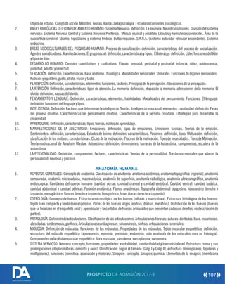 Objetodeestudio.Campodeacción.Métodos.Teorías.Ramasdelapsicología.Escuelasocorrientespsicológicas.
2. BASES BIOLÓGICAS DEL COMPORTAMIENTO HUMANO: Sistema Nervioso: denición. La neurona. Neurotransmisores. División del sistema
nervioso: Sistema Nervioso Central y Sistema Nervioso Periférico. Médula espinal y encéfalo. Lóbulos y hemisferios cerebrales. Área de la
subcorteza cerebral: tálamo, hipotálamo y sistema límbico. Bulbo raquídeo. S.A.R.A. (sistema activador reticular ascendente). Sistema
endocrino.
3. BASES SOCIOCULTURALES DEL PSIQUISMO HUMANO: Proceso de socialización: denición, características del proceso de socialización.
Agentessocializadores.Manifestaciones.Elgruposocial:denición,característicasytipos. Elliderazgo:denición.Líder,funcionesdellíder
ytiposdelíder.
4. DESARROLLO HUMANO: Cambios cuantitativos y cualitativos. Etapas: prenatal, perinatal y postnatal: infancia, niñez, adolescencia,
juventud,adultezysenectud.
5. SENSACIÓN:Denición,características.Baseanátomo-siológica.Modalidadessensoriales.Umbrales.Funcionesdeórganossensoriales:
Audiciónyequilibrio,gusto,olfato,visiónytacto.
6. PERCEPCIÓN:Denición,características.elementos,funciones,factores.Principiosdelapercepción.Alteracionesdelapercepción.
7. LA ATENCIÓN: Denición, características, tipos de atención. La memoria: denición, etapas de la memoria. alteraciones de la memoria. El
olvido:denición,causasdelolvido.
8. PENSAMIENTO Y LENGUAJE: Denición, características, elementos, habilidades. Modalidades del pensamiento. Funciones. El lenguaje:
denición,funcionesdellenguajeytipos.
9. INTELIGENCIA:Denición.Factoresquedeterminanlainteligencia.Teorías.Inteligenciaemocional:elementos.creatividad:denición.Fases
del proceso creativo. Características del pensamiento creativo. Características de la persona creadora. Estrategias para desarrollar la
creatividad.
10. APRENDIZAJE:Denición,características,tipos,teorías,estilosdeaprendizaje.
11. MANIFESTACIONES DE LA AFECTIVIDAD: Emociones: denición, tipos de emociones. Emociones básicas. Teorías de la emoción.
Sentimientos: denición, características. Estados de ánimo: denición, características. Pasiones: denición, tipos. Motivación: denición,
clasicación de los motivos, características. Ciclos de la motivación. Proceso de la motivación. Tipos de necesidades. Tipos de Motivación.
Teoría motivacional de Abraham Maslow. Autoestima: denición, dimensiones, barreras de la Autoestima, componentes, escalera de la
autoestima.
12. LA PERSONALIDAD: Denición, componentes, factores, características. Teorías de la personalidad. Trastornos mentales que alteran la
personalidad:neurosisypsicosis.
ANATOMÍA HUMANA
1. ASPECTOS GENERALES: Concepto de anatomía. Clasicación de anatomía: anatomía sistémica, anatomía topográca (regional), anatomía
comparada, anatomía microscópica, macroscópica, anatomía de supercie, anatomía radiológica, anatomía ultrasonográca, anatomía
endoscópica. Cavidades del cuerpo humano (cavidad dorsal: cavidad craneal y cavidad vertebral. Cavidad ventral: cavidad toráxica,
cavidad abdominal y cavidad pélvica). Posición anatómica. Planos anatómicos. Topografía abdominal (epigastrio, hipocondrio derecho e
izquierdo,mesogástrico,ancosderechoeizquierdo,hipogástrico,fosasiliacasderechoeizquierdo).
2. OSTEOLOGÍA: Concepto de huesos. Estructura microscópica de los huesos (células y matriz ósea). Estructura histológica de los huesos:
tejido óseo compacto y tejido óseo esponjoso. Partes de los huesos largos (epísis, diásis, metásis). Distribución de los huesos (huesos
que se localizan en el esqueleto axial y apendicular y la cantidad de huesos articulados que presentan cada uno de ellos, no descripción de
partes).
3. ARTROLOGÍA:Denicióndearticulaciones.Clasicacióndelasarticulaciones.Articulacionesbrosas:suturas:dentadas,lisas,escamosas,
abiseladas;sindesmosis;gonfosis;Articulacionescartilaginosas:sincondrosis,sinsis.articulaciones sinoviales
4. MIOLOGÍA: Denición de músculos. Funciones de los músculos. Propiedades de los músculos. Tejido muscular esquelético: denición,
estructura del músculo esquelético (aponeurosis, epimisio, perimisio, endomisio, solo anatomía de los músculos mas no siología).
Componentesdelacélulamuscularesquelética:bramuscular,sarcolema,sarcoplasma,sarcomera.
5. SISTEMA NERVIOSO: Neurona: concepto, funciones, propiedades: excitabilidad, conductibilidad y transmisibilidad. Estructura (soma y sus
prolongaciones citoplasmáticas: dendrita y axón). Clasicación: según el tamaño (Golgi I y Golgi II), estructura (monopolares, bipolares y
multipolares), funciones (sensitiva, asociación y motoras). Sinapsis: concepto. Sinapsis química. Elementos de la sinapsis (membrana
PROSPECTO DE ADMISIÓN 2017-II 107
DIRECCIÓN DE ADMISIÓN
 