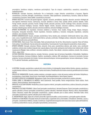 presináptica, hendidura sináptica, membrana postsináptica). Tipos de sinapsis: axodendrítica, axoaxónica, axosomática,
axodendrosomática.
6. NEUROGLÍAS: Concepto, funciones, clasicación: Por su localización y origen. Astrocito: características y funciones. Oligocito:
características y funciones, Microglía: características y funciones, Célula ependimaria: características y funciones, Célula de shwann:
característicasyfunciones,Célulasatélite:característicasyfunciones.
7. APARATO DIGESTIVO: Funciones del aparato digestivo: ingestión, secreción, peristaltismo, digestión, absorción, excreción. Histología del
tubo digestivo (membrana mucosa, submuscosa, muscular, adventicia o serosa). Boca: paredes anterior, posterior, laterales, media.
Faringe: tamaño, ubicación, porciones, función. Esófago: tamaño, ubicación, porciones, función. Estómago: forma, ubicación, estructura
anatómica, estructura histológica, funciones. Intestino delgado: tamaño, ubicación, estructura anatómica, estructura histológica,
funciones.Intestinogrueso:tamaño,ubicación,estructuraanatómica,estructurahistológica,funciones.
8. APARATO RESPIRATORIO: Vía respiratoria: Estructura anatómica y funciones: fosas nasales, faringe, laringe, tráquea, bronquios,
bronquiolos, bronquiolos terminales. Porción respiratoria. Estructura anatómica y funciones: bronquiolos respiratorios, conductos
alveolares,sacosalveolares.Pulmones.
9. APARATO CARDIOVASCULAR: Corazón, concepto, características: forma, tamaño, peso, orientación. Conformación externa: base, vértice,
caras, surcos. Esqueleto del corazón. Conformación Interna: aurículas y ventrículos. Histología cardiaca: endocardio, miocardio, epicardio.
Envoltura:pericardioseroso,pericardiobroso.
10. SISTEMA NODAL: Nodo sinusal. Fibras internodales. Nodo auriculoventricular. Haz de Hiss. Rama derecha e izquierda. Fibras de Purkinje.
Ciclocardiaco.Fasedelllenado.Fasedecontracciónisovolumétrica.Fasedeeyección.Fasederelajaciónisovolumétrica.Gastocardiaco.
11. APARATO URINARIO: Concepto, estructura. Riñones: ubicación, forma, peso, características externas: polo, bordes, caras, constitución
anatómica:estromarenal,envoltura(cápsularenal,capsulaadiposa,fasciarenal),parénquimarenal(cortezarenal,médularenal),nefrona
(corpúsculo de Malpighi, tubos uriníferos): estructura anatómica, tamaño. Tubo colector: estructura anatómica, tamaño. Vías urinarias,
réteres,vejiga,Uretra.
12. SISTEMA ENDOCRINO: Glándula endocrina, concepto. Hormonas: concepto, tipos de hormonas liposolubles e hidrosolubles. Hipotálamo:
hormonas liberadoras, hormonas Inhibidoras. Hiposis: neurohiposis: oxitocina, ADH. adenohiposis: hormona de crecimiento, hormona
prolactina, hormona estimulante de la tiroides, hormona adrenocorticotropina, hormona gonadotropina, hormona melanotropina. Tiroides:
T3,T4,calcitriol.Paratiroides:parathohormona.
HISTORIA
1. LA HISTORIA: Concepto, características, evolución de la ciencia histórica, la historiografía, tiempo histórico (hechos, procesos, coyunturas y
acontecimientoshistóricos),Cienciasauxiliares,Fuentesdelahistoria,Periodicacióndelahistoriauniversalyperiodicacióndelahistoria
delPerú.
2. PROCESO DE HOMINIZACIÓN: Grandes cambios evolutivos, principales especies y restos del proceso evolutivo del hombre (Ardipithecus,
Australophitecus,HomoHabilis,HomoErectus,HomoHabilis,HomoNeanderthalensis,HomoSapiensSapiens).
3. CULTURASCLÁSICASDELAHUMANIDAD:Mesopotamia,Egipto,GreciayRoma(principalescaracterísticasyaportesculturales).
4. TEORÍAS SOBRE EL POBLAMIENTO DE AMÉRICA: Teoría autoctonista, Teoría paralela, Teorías inmigracionistas (Teoría asiática, Teoría
oceánica,Teoríaaustraliana),Teoríaemigracionista.
5. ORIGENDELACULTURAPERUANA:Periodolíticoyarcaico(superioreinferior),principalescaracterísticasyculturas(ubicaciónyprincipales
características).
6. PRINCIPALES CULTURAS PERUANAS: Cultura Caral (principales características), Horizonte Temprano: Chavín (principales características y
aportes culturales) y Paracas (principales características y aportes culturales). Intermedio Temprano: Mochica y Nazca, Horizonte Medio:
Cultura Tiahuanaco, Imperio Wari (principales características y aportes culturales para la cultura andina). Intermedio Tardío: Chimú
(principalescaracterísticasyaportesculturalesparalaculturaandina).
7. ELTAHUANTINSUYO:Origen,etapasdesuhistoriaydesarrollo,organizaciónpolítica,socialyeconómica yprincipalesaportesculturales.
8. EUROPA EN LA EDAD MEDIA: Principales hechos de la edad media y surgimiento de las universidades. El feudalismo: Elementos, causas y
principales características(Políticas,Sociales,Económicas).Surgimientodelaburguesíacomonuevaclasesocialyrupturadelfeudalismo.
Lareformaycontrarreforma:Causas,principalesrepresentantesyconsecuencias.
PROSPECTO DE ADMISIÓN 2017-II108
DIRECCIÓN DE ADMISIÓN
 