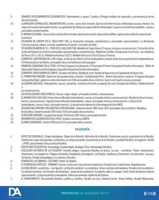9. GRANDES DESCUBRIMIENTOS GEOGRÁFICOS: Antecedentes y causas. España y Portugal modelos de expansión y consecuencias de los
descubrimientos.
10. LAINVASIÓNESPAÑOLADELTAHUANTINSUYO:Lostres sociosdelainvasión,GuerracivilentreHuáscaryAtahualpa(causasyhechos),los
viajesdeinvasión(principaleshechos,lacapitulacióndeToledoylacapturadelIncaAtahualpa).Laguerracivilentrelosespañoles:causasy
principalesacontecimientos.
11. ELMUNDOCOLONIAL:Causasdelacreacióndelvirreinato,organizaciónsocial,organizaciónpolítica,organizaciónculturalyorganización
económica.
12. SITUACIÓN DE EUROPA EN EL SIGLO XVIII Y XIX: La Ilustración (concepto, características y principales representantes). La Revolución
Francesa(causas,etapas,invasiónnapoleónicaaEspaña).LasCortesdeCádiz.
13. SITUACIÓNENAMÉRICAYEL PERÚENELSIGLOXVIIYXIX:RebelióndeTúpacAmaruII(causas,procesoyconsecuencias).Formacióndelas
Juntas de Gobierno en América (principales representantes y características). RebelionesCriollas:Conspiración en elCusco, las rebeliones
deTacna(1811y1813),RebelióndeHuánuco(1812),RebelióndelCusco(1814)(CausayProceso).
14. CORRIENTE LIBERTADORA DEL SUR: Origen, arribo de San Martin al Perú (antecedente y hechos antes de la proclama de la independencia).
ElProtectoradodeSanMartin:principalesobrasylaConferenciadeGuayaquil.
15. PRIMEROS GOBIERNOS EN EL PERÚ: El Primer Congreso Constituyente, El Triunvirato (Primera Campaña de Puertos Intermedios), Motín de
Balconcillo(GobiernodeRivaAgüeroySegundaCampañadePuertosIntermedios).
16. CORRIENTELIBERTADORADELNORTE:DictaduradeBolívar,BatalladeJunín,BatalladeAyacuchoylaCapitulacióndeAyacucho).
17. EL PRIMER MILITARISMO: Gobiernos (principales obras y hechos), Confederación Perú – Bolivia (formación y ruptura). El negocio del guano
(prosperidadfalaz),gobiernosantesdelaGuerraconChile(principalesobrasyhechos),GuerraconEspaña(causasyproceso).
18. LAGUERRACONCHILE:Antecedentes,causas,campañas marítimayterrestre,ocupacióndeLima,CampañadelaBreña,TratadodeAncón
y
susconsecuencias.
19. LASREVOLUCIONESINDUSTRIALES.Causas,origen,etapas,principalesinventos,consecuencias.
20. ELMUNDOENELSIGLOXX:PrimeraGuerraMundial(antecedentes,causas,principaleshechosyconsecuencias),RevoluciónRusa(causas,
hechosyconsecuencias).SegundaGuerraMundial(antecedentes,causas,principaleshechosyconsecuencias).LaGuerraFría
(antecedentes,causas,fases,principaleshechos).LareunicaciónalemanayladesintegracióndelaURSS.
21. SEGUNDOMILITARISMOYRECONSTRUCCIÓNNACIONAL:Gobiernosdesde1883hasta1895(principalesobrasyhechos).República
Aristocrática.Gobiernosdesde1895hasta1930(principalesobrasyhechos).
22. TERCERMILITARISMO:Losgobiernosdesde1930hasta1985(obrasyprincipaleshechos).
23. MOVIMIENTOSGUERRILEROSENELPERÚ:SenderoLuminosoyelMRTA.
24. ÚLTIMOSGOBIERNOS:Desde1990hasta2014,principalesobrasyhechos
FILOSOFÍA
1. ASPECTOS GENERALES: Origen etimológico. Origen de la losofía. Denición de la losofía. Condiciones para el surgimiento de la losofía.
Condicionessúperestructurales.Lalosofíaysucampodeestudio.Característicasdelalosofía.Laactitudlosóca.Elprograma ASCAG
-LPHR2,pensamientocríticoyactitudlosóca.
2. DISCIPLINASFILOSÓFICAS:Gnoseología.Epistemología.Axiología.Ética.Antropologíalosóca.
3. EVOLUCIÓN HISTÓRICA DE LA FILOSOFÍA: Filosofía antigua. Supuestos lósofos en Grecia. Los pre – socráticos: Thales, Anaximandro,
Anaxímenes.Lospitagóricos:PitágorasHeráclito,EmpédoclesyAnaxágoras.LosEleatas:JenófanesyParménides.Losatomistas:Leucipoy
Demócrito.Periodoantropológico:LossostasySócrates.
4. PERIODODELOSGRANDES SISTEMAS:Platón.Aristóteles.
5. ELPERIODOHELENÍSTICO–ROMANO:Cinismo.Estoicismo.Epicureísmoohedonismo.Escepticismo.Eclecticismo.Neoplatonismo.
6. LAEDADMEDIA:Lapatrística-SanAgustín.Lalosofíamedieval.Laescolástica.Temascentralesdelmedioevo.Periodosdelaescolástica:
Escolástica primitiva: San Anselmo de Canterbury (padre de la escolástica). Escolástica alta o en apogeo: Santo Tomás de Aquino (máximo
representante).Labajaescolásticaodecadente:ellibrepensamiento:GuillermodeOckham.
7. EL RENACIMIENTO: Pensamiento losóco, político y cientíco: Nicolás de Cusa. Giordano Bruno. Tomas Hobbes. Nicolás Maquiavelo.
PROSPECTO DE ADMISIÓN 2017-II 109
DIRECCIÓN DE ADMISIÓN
 