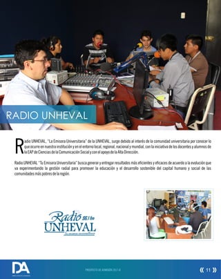 Tu emisora universitaria
96.1 fm
adio UNHEVAL, “La Emisora Universitaria” de la UNHEVAL, surge debido al interés de la comunidad universitaria por conocer lo
Rqueocurreennuestrainstituciónyenelentornolocal,regional,nacionalymundial,conlainiciativadelosdocentesyalumnosde
laEAPdeCienciasdelaComunicaciónSocialyconelapoyodelaAltaDirección.
Radio UNHEVAL “Tu Emisora Universitaria” busca generar y entregar resultados más ecientes y ecaces de acuerdo a la evolución que
va experimentando la gestión radial para promover la educación y el desarrollo sostenible del capital humano y social de las
comunidadesmáspobresdelaregión.
PROSPECTO DE ADMISIÓN 2017-II 11
DIRECCIÓN DE ADMISIÓN
RADIO UNHEVAL
 