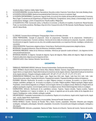 Socialismoutópico.Copérnico.Galileo.Kepler.Newton.
8. LAFILOSOFÍAMODERNA:Corrienteslosócas.Racionalismo:DescartesyLeibniz.Empirismo:FrancisBacon,JhonLocke,BerkeleyyHume.
9. LAFILOSOFÍACLÁSICAALEMANA:IdealismotrascendentaldeKant(Criticismo),lacosaensíonoúmeno.Hegel.
10. LA FILOSOFÍA CONTEMPORÁNEA: El positivismo: Augusto Comte y la Ley de los tres estadios del desarrollo del conocimiento. El marxismo:
Marx y Engels. El voluntarismo de Schopenhauer y el Vitalismo de Nietzsche. El pragmatismo: James y Dewey. La fenomenología: Husserl. El
existencialismo:Heidegger ySartre.Elneopositivismo.Filosofíaanalítica:Wittgenstein.
11. LA FILOSOFÍA EN EL PERÚ: Cosmovisión andina. La losofía en el virreinato. La losofía en la república. El positivismo: Manuel Gonzales
Prada. Los movimientos socialistas: Mariátegui y Haya de la Torre. El grupo de los años 40: Miro Quesada. Guardia Mayorga. El grupo de los
años60:SalazarBondy.
LÓGICA
1. ELLENGUAJE:Funcionesbásicasdellenguaje.Ellenguajelógico.Falaciasnoformalesyformales.
2. LÓGICA PROPOSICIONAL: Concepto de proposición. Clases de proposiciones. Propiedades de las proposiciones. Simbolización y
formalización de proposiciones. Funciones veritativas. Construcción de las tablas de verdad para la conjunción, disyunción, condicional,
bicondicional y la negación. Esquema con una, dos y tres variables preposicionales y sus respectivas fórmulas: tautológica, contradicción y
consistente.
3. LÓGICAPREDICATIVA:Proposicionescategóricastípicas.Formastípicas.Clasicacióndelasproposicionescategóricastípicas.
4. INFERENCIAS:Conceptodeinferencias.Clasesdeinferencias:Inmediatasymediatas.
5. INFERENCIAS INMEDIATAS: Validez de las inferencias inmediatas: inferencias por oposición (cuadro de Boecio) y los diagramas de Venn
comoprocedimientodecisorio.
6. INFERENCIAS MEDIATAS: El silogismo. Concepto de silogismo. Figuras del silogismo. Modos válidos del silogismo. Reglas del silogismo.
PruebadevalidezdelossilogismosporlosdiagramasdeVenn.
7. LÓGICADECLASES:Clase.Subclase.Elemento.Tiposdeclases.
GEOMETRÍA
1. TRIÁNGULOS.PROPIEDADESBÁSICAS:Denición.Teoremasfundamentales.Clasicacióndelostriángulos.
2. LÍNEAS NOTABLES: Bisectriz Interior. Bisectriz Exterior. Altura. Mediana. Mediatriz. Teoremas. Angulo determinado por las bisectrices de un
ángulo interior yun ángulo exterior.Ángulo determinado porlasbisectricesdedosángulos interiores.Ángulo determinado porlasbisectrices
dedosángulosexteriores:Triángulosrectángulosnotablesde45º,30ºy60º,37ºy53º,16ºy74º,15ºy75º,37º/2,53º/2.
3. CONGRUENCIADETRIÁNGULOS:Caso:(ALA).Ángulo–Lado–Ángulo.Caso:(LAL).Lado–Ángulo–Lado.Caso:(LLL).Lado–Lado–Lado.
Teoremadelospuntosmedios.PropiedaddelaBisectriz.Propiedaddelamediatriz.PropiedaddelaMedianarelativaalahipotenusa.
4. POLÍGONOS: Denición. Clasicación. De acuerdo a su región. Polígonos convexos y no convexos. De acuerdo a su número de lados:
triángulo, cuadrilátero, pentágono, etc., de acuerdo a sus ángulos y a sus lados: Polígono equilátero, Polígono equiángulo, Polígono regular:
Propiedades: número total de diagonales en un Polígono, Suma de ángulos internos en un polígono convexo, Medida de un Ángulo interno de
polígonosequiángulosyregulares,Sumadeángulosexternosenunpolígonoconvexo,Númerototaldediagonalesmediasenunpolígono.
5. CUADRILÁTEROS: Denición. Clasicación de los cuadriláteros convexos. Trapecios: Trapecio isósceles, Trapecio escaleno, Trapecio
rectángulo. Propiedades en el trapecio: la mediana de un trapecio, el segmento que une los puntos medios de las diagonales de un
trapecio,Paralelogramos:rombo,romboide,rectángulo,cuadrado.
6. CIRCUNFERENCIA I: Propiedades fundamentales en la circunferencia. Ángulos en la circunferencia: ángulo central, ángulo inscrito, ángulo
semi–inscrito,ángulointerior,ánguloexterior.
7. CIRCUNFERENCIAII:Cuadriláterosinscriptiblesycircunscriptibles.TeoremadePoncelet.TeoremadePitot.
8. PUNTOS NOTABLES: Incentro: Teoremas de Poncelet, Pitot y Steiner. Excentro: propiedades. Ortocentro: Ortocentro para triángulos
acutángulos, rectángulos y obtusángulos. Baricentro: propiedades. Circuncentro: Circuncentro para triángulos acutángulos, rectángulos y
obtusángulos.
9. PROPORCIONALIDAD: Denición y propiedades. Teorema de Thales. Teorema de la Bisectriz. Teorema del incentro. Teorema del excentro.
PROSPECTO DE ADMISIÓN 2017-II110
DIRECCIÓN DE ADMISIÓN
 