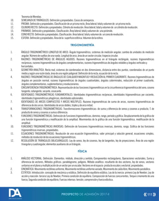 TeoremadeMenelao.
10. SEMEJANZADETRIÁNGULOS:Deniciónypropiedades.Casosdesemejanza.
11. PRISMA:Deniciónypropiedades.Clasicacióndeunprismarecto.Árealateral,totalyvolumende unprismarecto.
12. CILINDRORECTO:Deniciónypropiedades.Cilindroderevolución.Árealateral,totalyvolumende uncilindroderevolución.
13. PIRÁMIDE:Deniciónypropiedades.Clasicación.Árealateral,totalyvolumende unapirámide.
14. CONORECTO:Deniciónypropiedades.Clasicación.Árealateral,totalyvolumende unconoderevolución.
15. ESFERA:Deniciónypropiedades.Áreadela supercieesférica.Volumendelaesfera.
TRIGONOMETRÍA
1. ÁNGULO TRIGONOMÉTRICO LONGITUD DE ARCO: Ángulo trigonométrico, sistemas de medición angular, cambio de unidades de medición
angular.Númerodevueltasdeunarueda.Longituddearco,áreadeunsectorcircular,trapeciocircular.
2. RAZONES TRIGONOMÉTRICAS DE ÁNGULOS AGUDOS: Razones trigonométricas en el triángulo rectángulo, razones trigonométricas
recíprocas,razonestrigonométricasdeánguloscomplementarios,razonestrigonométricasdeángulosnotablesyángulosverticalesy
horizontales.
3. GEOMETRÍA ANALÍTICA: Recta real, sistemas de coordenadas en dos dimensiones, distancia entre dos puntos, coordenadas de un punto
medioysegúnunarazóndada,áreadeunaregiónpoligonal.Denicióndelarecta,ecuacióndelarecta.
4. RAZONES TRIGONOMÉTRICAS DE ÁNGULOS DE CUALQUIER MAGNITUD Y REDUCCIÓN AL PRIMER CUADRANTE: Razones trigonométricas de
ángulos en posición normal, razones trigonométricas de ángulos cuadrantales, ángulos coterminales, reducción al primer cuadrante,
ánguloscomplementarios,suplementariosyrevolucionarios.
5. CIRCUNFERENCIATRIGONOMÉTRICA:Representacióndelasfuncionestrigonométricasenlacircunferenciatrigonométricadelseno,coseno
tangente,cotangente,secante,cosecante.
6. IDENTIDADES TRIGONOMÉTRICAS FUNDAMENTALES: Identidades trigonométricas recíprocas, identidades trigonométricas por cociente,
identidadestrigonométricaspitagóricas,identidadesadicionales.
7. IDENTIDADES DE ARCOS COMPUESTOS Y ARCOS MÚLTIPLES: Razones trigonométricas de suma de arcos, razones trigonométricas de
diferenciadedosarcos.Identidadesdearcosdobles,triplesydearcomitad.
8. TRANSFORMACIONES TRIGONOMÉTRICAS: Transformaciones trigonométricas: de suma y diferencia de senos y cosenos a producto, T. de
productodesenosycosenosasumaodiferencia.
9. FUNCIONESTRIGONOMÉTRICAS:DenicióndeFuncionestrigonométricas,dominio,rango,periodoygráca.Desplazamientodelagrácade
una función trigonométrica y modicación de la amplitud. Movimientos de la gráca de una función trigonométrica, modicación de la
amplitud.
10. FUNCIONES TRIGONOMÉTRICAS INVERSAS: Denición de funciones trigonométricas inversas, dominio, rango. Gráca de las funciones
trigonométricasinversas,propiedades.
11. ECUACIONES TRIGONOMÉTRICAS: Resolución de una ecuación trigonométrica, valor principal y solución general, ecuaciones simples,
métodosderesolucióndelasecuacionestrigonométricas.
12. RESOLUCIÓN DE TRIÁNGULOS OBLICUÁNGULOS: Ley de senos, ley de cosenos, ley de tangentes, ley de proyecciones. Área de una región
triangularycuadrangular,elementosauxiliaresdeuntriángulo.
FÍSICA
1. ANÁLISIS VECTORIAL: Denición. Elementos: módulo, dirección y sentido, Componentes rectangulares, Operaciones vectoriales, Suma y
diferencia de vectores, Métodos grácos: paralelogramo, polígono, Método analítico: resultante de dos vectores, ley de senos, vectores
unitariosenelplanoymultiplicacióndeunvectorporunescalar.Vectoresenelespacio:productoescalaryvectorial,propiedades.
2. CINEMÁTICA:Movimientorectilíneouniforme,Movimientorectilíneouniformevariado,Movimientodecaídalibre,Movimientoparabólico.
3. ESTÁTICA: Introducción: concepto de mecánica y estática, Denición de equilibrio estático, Ley de la inercia: primera Ley de Newton, Ley de
acción y reacción: tercera Ley de Newton, Primera condición de equilibrio. Composición de fuerzas concurrentes, Torque o momento de una
fuerza,Segundacondicióndeequilibrio,Fuerzasinternas:tensión,comprensiónyfuerzaelástica.
PROSPECTO DE ADMISIÓN 2017-II 111
DIRECCIÓN DE ADMISIÓN
 