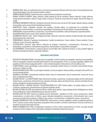 4. DINÁMICA LINEAL: Masa, una medida de la inercia: masa inercial y gravitacional, Diferencia entre masa y peso, Fuerza gravitacional y peso,
SegundaleydeNewton,Fuerzaderozamiento(estáticoycinético).
5. DINÁMICACIRCUNFERENCIAL:Condiciónparaqueuncuerpodescribaunatrayectoriacircunferencial.
6. TRABAJO, POTENCIA Y ENERGÍA: Trabajo, denición. Trabajo realizado por fuerzas constantes, Potencia, denición. Energía, denición.
Energía potencial gravitatoria y elástica, Energía cinética y mecánica, Principio de conservación de la energía, Teorema del trabajo y la
energía.
7. CANTIDAD DE MOVIMIENTO E IMPULSO: Cantidad de movimiento, Centro de masa o de inercia (C.M), Impulso, Relación impulso y cantidad
demovimiento,LeydeconservacióndelaCantidaddemovimiento.
8. HIDROSTÁTICA: Fluidos, Propiedades, Densidad, Peso especíco, Densidad relativa, Ley fundamental de la hidrostática, Vasos
comunicantes,Presiónhidrostática,suvariaciónconlaprofundidad,Principiodepascal,Prensahidráulica,PrincipiodeArquímedes.
9. TEMPERATURA:Escalastermométricas,EscalaCelsius,EscalaFahrenheit,EscalaKelvin,Cambiodetemperatura,Capacidadcaloríca.
10. DILATACIÓN:Dilatacióndeloscuerpos,lineal,supercial,volumétrica.
11. CALORIMETRÍA:Denición,Calor–Caloría,Propagacióndelcalor:conducción,convecciónyradiación,Cambiosdeestado,Calorespecíco,
Calorlatentedefusiónyvaporización.
12. TERMODINÁMICA: Denición, Propiedades termodinámicas, Equilibrio termodinámico, Proceso isobárico, Proceso isométrico, Proceso
isotérmico,Leycero,Primeraley,Segundaley.
13. ELECTROSTÁTICA: Denición, Carga eléctrica, Denición de aisladores, Conductores y semiconductores. Electrización. Leyes
electrostáticas,Campoeléctrico,Intensidaddecampoeléctrico,Potencialeléctrico,Campoeléctricohomogéneo.
14. ELECTRODINÁMICA: Corriente eléctrica, resistencia eléctrica (Ley de Poulliet, Ohm), Conexión de resistores: en serie y paralelo. Reglas de
Kirchhoff.Instrumentosdemedición:amperímetro,Voltímetro.
REALIDAD NACIONAL
1. GEOPOLÍTICA Y REALIDAD ESPACIAL: Conceptos básicos de geopolítica, Evolución histórica de la geopolítica, Importancia de la geopolítica,
Partes de la geopolítica, Elementos del estado desde el punto de vista de la geopolítica, El Perú y su concepción geopolítica, Objetivos de la
geopolíticaenelPerú,UbicacióngeográcadelPerú, Límites,ExtensiónGeográca,PuntosextremosyDivisiónpolíticaactual.
2. EL MAR PERUANO: Límites, geomorfología o relieve submarino, características del Mar Peruano, Las corrientes marinas del Mar Peruano,
Controversia marítimaconchile.
3. REALIDAD GEOGRÁFICA DEL PERÚ: Las ocho regiones naturales, las once eco regiones, factores climáticos, principales climas del Perú, los
recursosnaturalesdelPerú.
4. DESARROLLO SOSTENIBLE: Contaminación ambiental, efectos, formas de contaminación, tipos de contaminación, escasez del recurso
hídrico,ladeforestaciónenelPerú.
5. REALIDAD POLÍTICA - EL ESTADO PERUANO: Origen, deniciones de Estado, características, constituciones políticas del Perú, denición del
Estado Peruano, características del Estado Peruano, elementos del Estado, deberes del Estado Peruano, estructura del Estado Peruano,
estructuradelgobiernonacionalylademocraciaenelPerú.
6. REALIDAD POLÍTICA - PARTIDOS POLÍTICOS Y DESCENTRALIZACIÓN EN EL PERÚ: Partidos políticos, los partidos políticos en el Perú,
centralismo,regionalización,descentralizaciónylosgobiernosregionalesylocales
7. REALIDAD CULTURAL DEL PERÚ: Diversidad étnica del Perú, familias étnicas del Perú. Grupos culturales del Perú. Multilingüismo en el Perú.
ProcesodeMestizajeenelPerú.IdentidadNacionalylaeducaciónenelPerú.
8. REALIDAD SOCIAL DEL PERÚ: Historia de la población peruana. Movimientos migratorios en el Perú: causas, consecuencias y efectos
socioeconómicos. La cultura chicha. La Pobreza: causas, indicadores demográcos y consecuencias. La Discriminación: tipos, causas,
consecuenciasyalternativasdesolución.LaViolencia:tipos,causasy susconsecuencias.Ladrogadicción:causasy consecuencias.
9. REALIDAD ECONÓMICA DEL PERÚ. SECTORES PRODUCTIVOS: Sector primario: La minería, explotación petrolera, la explotación gasífera en
elPerú- Camisea.Lapesca,la tala, la agricultura y la ganadería. Sectorsecundario: la industria. Sectorterciario: Elturismo, elcomercioy el
transporte,lasvíasdecomunicaciónnacional.
10. MODELO ECONÓMICO EN EL PERÚ: El neoliberalismo económico en el Perú. Sectores socioeconómicos en el Perú. Los grupos de poder
económicoenelPerú.EmpleoenelPerú,eldesempleo,subempleo,elautoempleoydeudaexternaperuana.
PROSPECTO DE ADMISIÓN 2017-II112
DIRECCIÓN DE ADMISIÓN
 
