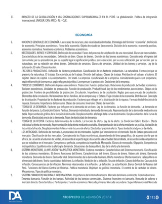 11. IMPACTO DE LA GLOBALIZACIÓN Y LAS ORGANIZACIONES SUPRANACIONALES EN EL PERÚ: La globalización. Política de integración
internacional,UNASUR,CAN,APECyAL–CUE.
ECONOMÍA
1. NOCIONES GENERALES DE ECONOMÍA: La escasez de recursos y las necesidades ilimitadas. Etimología del término “economía”. Denición
de economía. Principios económicos. Fines de la economía. Objeto de estudio de la economía. División de la economía: economía positiva,
economíanormativa.Fenómenoeconómico.Problemaseconómicos.
2. NECESIDADES, BIENES Y SERVICIOS: Denición de necesidad. Fases del proceso de satisfacción de una necesidad. Clases de necesidades.
Características de las necesidades. Denición de bien. Clases de bienes. División de los bienes económicos: Considerando el ingreso del
consumidor, por su procedencia, por su aspecto legal o signicación jurídica, por su duración, por su uso o utilización, por su función: por su
naturaleza, por su relación con otros bienes. Denición de servicios. Clases de servicios. Utilidad de los bienes y servicios. Ley de la
saturación.Elvalor.Clasesdevalor.
3. FACTORES PRODUCTIVOS: Denición de factores productivos. Clasicación de los factores productivos. La naturaleza. Formas en que se
presenta la naturaleza. El trabajo. Características del trabajo. División del trabajo. Clases de trabajo. Retribución al trabajo: el salario. El
capital. Clases de capital. Los conocimientos. El Estado. La empresa. Clasicación de la empresa: Considerando quién es el propietario,
segúneltamañodelaempresa,segúnelaspectojurídico.Laempresaylaproducción.Decisionesdelaempresa.
4. PROCESOECONÓMICO:Denicióndeprocesoeconómico.Producción.Fuerzasproductivas.Relacionesdeproducción.Actividadeconómica.
Sectores económicos. Unidades de producción. Función de producción. Productividad. Ley de los rendimientos decrecientes. Etapas de la
producción. Frontera de posibilidades de producción. Circulación. Importancia de la circulación. Reglas para que proceda la circulación.
Elementosdelacirculación.Roleconómicodelasfamilias,delasempresasyelEstado.Flujocirculardelaeconomía.Distribución.Concepto
de distribución. Propiedad de los factores de producción. Factores que inuyen en la distribución de la riqueza. Formas de distribución de la
riqueza.Consumo.Importanciadelconsumo.Clasesdeconsumo.Inversión.Clasesdeinversión.
5. TEORÍA DE LA DEMANDA: Factores que inuyen en la demanda de un bien. Ley de la demanda. La función de demanda. La demanda en
función del precio. La Condición Ceteris Paribus. Demanda individual y demanda de mercado. Representación de la demanda mediante una
tabla.Representacióngrácadelafuncióndedemanda.Desplazamientosalolargodelacurvadedemanda.Desplazamientosdelacurvade
demanda.Elasticidadpreciodelademanda.Tiposdeelasticidaddedemanda.
6. TEORÍA DE LA OFERTA: Factores determinantes de la oferta. La función de oferta. Ley de la oferta. La Condición Ceteris Paribus. Oferta
individualyofertademercado.Representacióndelaofertamedianteunatabla.Representacióndelaofertamedianteungráco.Variaciónde
lacantidadofrecida.Desplazamientosdelacurvadelacurvadeoferta.Elasticidadpreciodeoferta.Tiposdeelasticidadpreciodeoferta.
7. LOSMERCADOS:Denicióndemercado.Lanaturaleza delosmercados.Sujetosqueintervienenenelmercado.RoldelEstadoperuanoenel
mercado. Clasicación de los mercados: Considerando los ujos económicos, dependiendo del área geográca, de acuerdo con lo que se
ofrece,de acuerdoalvolumendeventas,deacuerdoalaspectolegal,deacuerdoalaactividaddesarrollada,deacuerdoconlacompetencia
que se establece en el mercado: Competencia perfecta, competencia imperfecta. Monopolio. Clases de monopolio. Oligopolio. Competencia
monopolística.Equilibrioentrelaofertaylademanda.Situacionesdedesequilibrio.Leydelaofertaylademanda.
8. SISTEMA MONETARIO, LA INFLACIÓN Y LA POLÍTICA MONETARIA: Sistema monetario. Características del Sistema monetario. Clasicación
de los sistemas monetarios. El dinero. Funciones del Dinero. Características del dinero. Clases de dinero. Valores del dinero. Demanda
monetaria.Demandadedinero.Demandatotal.Determinantesdelademandadedinero.Ofertamonetaria.Ofertamonetariayelequilibrioen
elmercadodeldinero.Teoríacuantitativadeldinero.Lainación.MedicióndelaInación.TasadeInación.ClasesdeInación.Causasdela
inación. Consecuencias de la inación. Términos relacionados a la inación. La deación. La estanación. Banco Central de Reserva del
Perú. Funciones del Banco Central de Reserva. Política monetaria. Objetivos de política monetaria. El control de la cantidad de dinero.
Mecanismos.Tiposdepolíticamonetaria.
9. SISTEMAFINANCIERONACIONALEINTERNACIONAL:Importanciadelsistemananciero.Mercadodeldinerooindirecto.Sistemabancario.
Empresa bancaria. Función de los bancos. Actividad de los bancos comerciales. Sistema nanciero no bancario. Mercado de valores o
mercadodirecto.Características.Participantes.Funcióneconómica.Mercadoprimario.Mercadosecundario.SuperintendenciadelMercado
PROSPECTO DE ADMISIÓN 2017-II 113
DIRECCIÓN DE ADMISIÓN
 