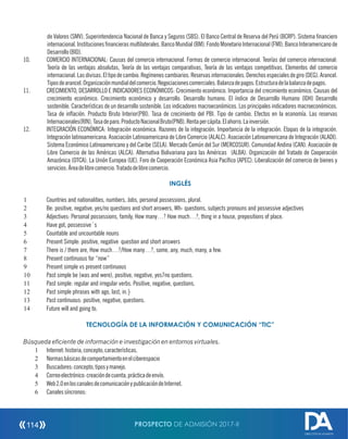 de Valores (SMV). Superintendencia Nacional de Banca y Seguros (SBS). El Banco Central de Reserva del Perú (BCRP). Sistema nanciero
internacional. Instituciones nancieras multilaterales. Banco Mundial (BM). Fondo Monetario Internacional (FMI). Banco Interamericano de
Desarrollo(BID).
10. COMERCIO INTERNACIONAL: Causas del comercio internacional. Formas de comercio internacional. Teorías del comercio internacional:
Teoría de las ventajas absolutas, Teoría de las ventajas comparativas, Teoría de las ventajas competitivas. Elementos del comercio
internacional. Las divisas. El tipo de cambio. Regímenes cambiarios. Reservas internacionales. Derechos especiales de giro (DEG). Arancel.
Tiposdearancel.Organizaciónmundialdelcomercio.Negociacionescomerciales.Balanzadepagos.Estructuradelabalanzadepagos.
11. CRECIMIENTO, DESARROLLO E INDICADORES ECONÓMICOS: Crecimiento económico. Importancia del crecimiento económico. Causas del
crecimiento económico. Crecimiento económico y desarrollo. Desarrollo humano. El índice de Desarrollo Humano (IDH) Desarrollo
sostenible. Características de un desarrollo sostenible. Los indicadores macroeconómicos. Los principales indicadores macroeconómicos.
Tasa de inación. Producto Bruto Interior(PBI). Tasa de crecimiento del PBI. Tipo de cambio. Efectos en la economía. Las reservas
Internacionales(RIN).Tasadeparo.ProductoNacionalBruto(PNB).Rentapercápita.Elahorro.Lainversión.
12. INTEGRACIÓN ECONÓMICA: Integración económica. Razones de la integración. Importancia de la integración. Etapas de la integración.
Integración latinoamericana. Asociación Latinoamericana de Libre Comercio (ALALC). Asociación Latinoamericana de Integración (ALADI).
Sistema Económico Latinoamericano y del Caribe (SELA). Mercado Común del Sur (MERCOSUR). Comunidad Andina (CAN). Asociación de
Libre Comercio de las Américas (ALCA). Alternativa Bolivariana para las Américas (ALBA). Organización del Tratado de Cooperación
Amazónica (OTCA). La Unión Europea (UE). Foro de Cooperación Económica Asia Pacíco (APEC). Liberalización del comercio de bienes y
servicios:Áreadelibrecomercio.Tratadodelibrecomercio.
INGLÉS
1 Countries and nationalities, numbers, Jobs, personal possessions, plural.
2 Be: positive, negative, yes/no questions and short answers, Wh- questions, subjects pronouns and possessive adjectives
3 Adjectives: Personal possessions, family, How many…? How much…?, thing in a house, prepositions of place.
4 Have got, possessive´s
5 Countable and uncountable nouns
6 Present Simple: positive, negative question and short answers
7 There is / there are, How much…?/How many…?, some, any, much, many, a few.
8 Present continuous for “now”
9 Present simple vs present continuous
10 Past simple be (was and were), positive, negative, yes7no questions.
11 Past simple: regular and irregular verbs. Positive, negative, questions.
12 Past simple phrases with ago, last, in.}
13 Past continuous: positive, negative, questions.
14 Future will and going to.
TECNOLOGÍA DE LA INFORMACIÓN Y COMUNICACIÓN “TIC”
Búsqueda eciente de información e investigación en entornos virtuales.
1 Internet:historia,concepto,características.
2 Normasbásicasdecomportamientoenelciberespacio
3 Buscadores:concepto,tiposymanejo.
4 Correoelectrónico:creacióndecuenta,prácticadeenvío.
5 Web2.0enloscanalesdecomunicaciónypublicacióndeInternet.
6 Canalessíncronos:
PROSPECTO DE ADMISIÓN 2017-II114
DIRECCIÓN DE ADMISIÓN
 